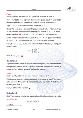 Formas
Prova.
Vamos provar o resultado por induc¸ ˜ao sobre a dimens˜ao n de V.
Se n = 1, n˜ao h´a nada a provar. Suponhamos que o resultado seja v´alido
para operadores sobre espac¸os de dimens˜ao menor ou igual a n − 1.
Seja T : V −→ V um operador linear, onde dim(V) = n.
Como V ´e complexo, o operador T possui um autovetor v n˜ao-nulo. Seja
W o subespac¸o de dimens˜ao 1 gerado por v. Como T (W) ⊂ W temos,
pela proposic¸ ˜ao 4.4, que T(W⊥
) ⊂ W⊥
, ou seja, W⊥
´e T−invariante.
Ent˜ao, pela hip´otese de induc¸ ˜ao, dim(W⊥
) = n − 1, W⊥
possui uma base
B = {v2, . . . , vn} ortonormal tal que [T|W⊥ ]B ´e triangular superior.
Logo, B = {v1, . . . , vn} ´e uma base ortonormal de V tal que [T]B ´e triangular
superior, pois
[T]B =
1 0
0 A
,
onde A = [T|W⊥ ]B .
Corol´ario 6.1
Seja f uma forma sobre um espac¸o vetorial complexo V de dimens˜ao ﬁnita
com produto interno. Ent˜ao, V possui uma base ortonormal B tal que a
matriz de f em relac¸ ˜ao `a base B ´e triangular superior.
Prova.
Seja T ∈ L(V, V) tal que f(v, w) = T(v), w para v, w ∈ V.
Pelo teorema anterior, existe uma base B ortonormal tal que [T]B ´e trian-
gular superior. Mas, como B ´e ortonormal, [T]B ´e a matriz A da forma f
em relac¸ ˜ao `a base B.
Logo, A ´e triangular superior.
Deﬁnic¸ ˜ao 6.3
Seja V um espac¸o vetorial real ou complexo. Uma forma f sobre V ´e dita
hermitiana se
f(v, w) = f(w, v) ,
para todos v, w ∈ V.
J. Delgado - K. Frensel 345 Instituto de Matem´atica - UFF
 