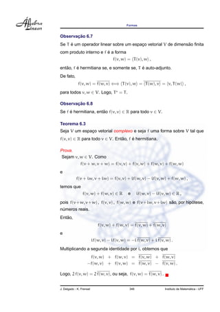 Formas
Observac¸ ˜ao 6.7
Se T ´e um operador linear sobre um espac¸o vetorial V de dimens˜ao ﬁnita
com produto interno e f ´e a forma
f(v, w) = T(v), w ,
ent˜ao, f ´e hermitiana se, e somente se, T ´e auto-adjunto.
De fato,
f(v, w) = f(w, v) ⇐⇒ T(v), w = T(w), v = v, T(w) ,
para todos v, w ∈ V. Logo, T = T.
Observac¸ ˜ao 6.8
Se f ´e hermitiana, ent˜ao f(v, v) ∈ R para todo v ∈ V.
Teorema 6.3
Seja V um espac¸o vetorial complexo e seja f uma forma sobre V tal que
f(v, v) ∈ R para todo v ∈ V. Ent˜ao, f ´e hermitiana.
Prova.
Sejam v, w ∈ V. Como
f(v + w, v + w) = f(v, v) + f(v, w) + f(w, v) + f(w, w)
e
f(v + iw, v + iw) = f(v, v) + if(w, v) − if(v, w) + f(w, w) ,
temos que
f(v, w) + f(w, v) ∈ R e if(w, v) − if(v, w) ∈ R ,
pois f(v+w, v+w) , f(v, v) , f(w, w) e f(v+iw, v+iw) s˜ao, por hip´otese,
n´umeros reais.
Ent˜ao,
f(v, w) + f(w, v) = f(v, w) + f(w, v)
e
if(w, v) − if(v, w) = −i f(w, v) + i f(v, w) .
Multiplicando a segunda identidade por i, obtemos que
f(v, w) + f(w, v) = f(v, w) + f(w, v)
−f(w, v) + f(v, w) = f(w, v) − f(v, w) .
Logo, 2 f(v, w) = 2 f(w, v), ou seja, f(v, w) = f(w, v) .
J. Delgado - K. Frensel 346 Instituto de Matem´atica - UFF
 