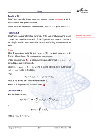 Formas
Corol´ario 6.2
Seja T um operador linear sobre um espac¸o vetorial complexo V de di-
mens˜ao ﬁnita com produto interno.
Ent˜ao, T ´e auto-adjunto se, e somente se, T(v), v ∈ R, para todo v ∈ V.
Teorema do Eixo Principal
Teorema 6.4
Seja V um espac¸o vetorial de dimens˜ao ﬁnita com produto interno e seja
f uma forma hermitiana sobre V. Ent˜ao V possui uma base ortonormal B
em relac¸ ˜ao `a qual f ´e representada por uma matriz diagonal com entradas
reais.
Prova.
Seja T o operador linear tal que f(v, w) = T(v), w para todos v, w ∈ V.
Como f ´e hermitiana, T ´e um operador auto-adjunto.
Ent˜ao, pelo teorema 4.1, V possui uma base ortonormal B = {v1, . . . , vn}
formada por autovetores de T.
Seja T(vi) = civi, i = 1, . . . , n. Como T ´e auto-adjunto, seus autovalores
ci, i = 1, . . . , n, s˜ao todos reais.
Logo,
Aij = f(vj, vi) = T(vj), vi = cjδij ,
onde A ´e a matriz de f com respeito `a base B.
Assim, A ´e diagonal com entradas reais.
Observac¸ ˜ao 6.9
Nas condic¸ ˜oes acima,
f(v, w) = Y AX =
n
j,k=1
yk Akj xj =
n
j=1
cj xj yj ,
e
f(v, v) =
n
j=1
cj |xj|2
,
onde X = [v]B e Y = [w]B.
J. Delgado - K. Frensel 347 Instituto de Matem´atica - UFF
 
