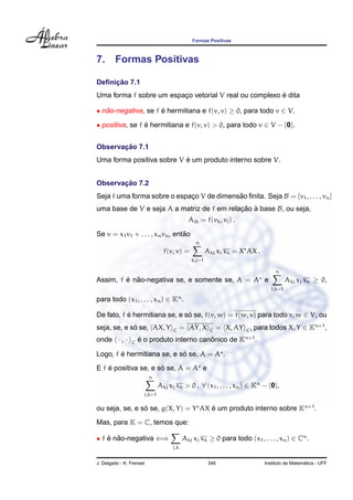 Formas Positivas
7. Formas Positivas
Deﬁnic¸ ˜ao 7.1
Uma forma f sobre um espac¸o vetorial V real ou complexo ´e dita
• n˜ao-negativa, se f ´e hermitiana e f(v, v) ≥ 0, para todo v ∈ V.
• positiva, se f ´e hermitiana e f(v, v) > 0, para todo v ∈ V − {0}.
Observac¸ ˜ao 7.1
Uma forma positiva sobre V ´e um produto interno sobre V.
Observac¸ ˜ao 7.2
Seja f uma forma sobre o espac¸o V de dimens˜ao ﬁnita. Seja B = {v1, . . . , vn}
uma base de V e seja A a matriz de f em relac¸ ˜ao `a base B, ou seja,
Ajk = f(vk, vj) .
Se v = x1v1 + . . . , xnvn, ent˜ao
f(v, v) =
n
k,j=1
Akj xj xk = X AX .
Assim, f ´e n˜ao-negativa se, e somente se, A = A e
n
j,k=1
Akj xj xk ≥ 0,
para todo (x1, . . . , xn) ∈ Kn
.
De fato, f ´e hermitiana se, e s´o se, f(v, w) = f(w, v) para todo v, w ∈ V, ou
seja, se, e s´o se, AX, Y C = AY, X C = X, AY C, para todos X, Y ∈ Kn×1
,
onde · , · C ´e o produto interno canˆonico de Kn×1
.
Logo, f ´e hermitiana se, e s´o se, A = A .
E f ´e positiva se, e s´o se, A = A e
n
j,k=1
Akj xj xk > 0 , ∀ (x1, . . . , xn) ∈ Kn
− {0},
ou seja, se, e s´o se, g(X, Y) = Y AX ´e um produto interno sobre Kn×1
.
Mas, para K = C, temos que:
• f ´e n˜ao-negativa ⇐⇒
j,k
Akj xj xk ≥ 0 para todo (x1, . . . , xn) ∈ Cn
.
J. Delgado - K. Frensel 348 Instituto de Matem´atica - UFF
 