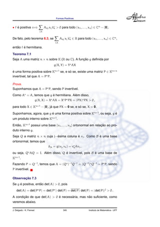 Formas Positivas
• f ´e positiva ⇐⇒
j,k
Akj xj xk > 0 para todo (x1, . . . , xn) ∈ Cn
− {0}.
De fato, pelo teorema 6.3, se
j,k
Akj xj xk ∈ R para todo (x1, . . . , xn) ∈ Cn
,
ent˜ao f ´e hermitiana.
Teorema 7.1
Seja A uma matriz n × n sobre K (R ou C). A func¸ ˜ao g deﬁnida por
g(X, Y) = Y AX
´e uma forma positiva sobre Kn×1
se, e s´o se, existe uma matriz P ∈ Kn×n
invert´ıvel, tal que A = P P.
Prova.
Suponhamos que A = P P, sendo P invert´ıvel.
Como A = A, temos que g ´e hermitiana. Al´em disso,
g(X, X) = X AX = X P PX = (PX) PX > 0 ,
para todo X ∈ Kn×1
− {0}, j´a que PX = 0 se, e s´o se, X = 0.
Suponhamos, agora, que g ´e uma forma positiva sobre Kn×1
, ou seja, g ´e
um produto interno sobre Kn×1
.
Ent˜ao, Kn×1
possui uma base {v1, . . . , vn} ortonormal em relac¸ ˜ao ao pro-
duto interno g.
Seja Q a matriz n × n cuja j−´esima coluna ´e vj. Como B ´e uma base
ortonormal, temos que
δjk = g(vj, vk) = vkAvj ,
ou seja, Q AQ = I. Al´em disso, Q ´e invert´ıvel, pois B ´e uma base de
Kn×1
.
Fazendo P = Q−1
, temos que A = (Q )−1
Q−1
= (Q−1
) Q−1
= P P, sendo
P invert´ıvel.
Observac¸ ˜ao 7.3
Se g ´e positiva, ent˜ao det(A) > 0, pois
det(A) = det(P P) = det(P ) det(P) = det(P) det(P) = | det(P)|2
> 0 .
A condic¸ ˜ao de que det(A) > 0 ´e necess´aria, mas n˜ao suﬁciente, como
veremos abaixo.
J. Delgado - K. Frensel 349 Instituto de Matem´atica - UFF
 