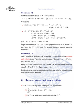 Resumo sobre matrizes positivas
Observac¸ ˜ao 7.5
Um fato verdadeiro ´e que, se A ∈ Rn×n
, ent˜ao:
A = At
e Xt
AX > 0 , ∀ X ∈ Rn×1
− {0} ⇐⇒ X AX > 0 , ∀ X ∈ Cn×1
− {0}.
Com efeito:
• X AX > 0 , ∀ X ∈ Cn×1
− {0} =⇒ A = A = At
e
Xt
AX > 0 , ∀ X ∈ Rn×1
− {0} .
• (X + iY) A(X + iY) = (Xt
− iYt
)A(X + iY)
= Xt
AX + Yt
AY + iXt
AY − iYt
AX
= Xt
AX + Yt
AY + i(Xt
AY − Yt
AX)
= Xt
AX + Yt
AY > 0 , se X + iY = 0 , X, Y ∈ Rn×1
,
pois Yt
AX = Yt
At
X = (Xt
AY)t
= Xt
AY.
Logo, uma forma f : V ×V −→ K (R ou C) ´e positiva se, e s´o se, X AX > 0,
para todo X ∈ Cn×1
− {0}, onde A ´e a matriz de f com respeito a alguma
base de V.
Observac¸ ˜ao 7.6
Seja f uma forma positiva sobre um espac¸o V de dimens˜ao ﬁnita com pro-
duto interno e seja T o ´unico operador sobre V tal que f(v, w) = T(v), w
para todos v, w ∈ W.
Ent˜ao, f ´e uma forma positiva se, e s´o se, T ´e um operador positivo, ou
seja, T = T e T(v), v > 0 para todo v ∈ V.
Existe, portanto, uma correspondˆencia biun´ıvoca entre os operadores po-
sitivos e as formas positivas.
8. Resumo sobre matrizes positivas
• Se A ∈ Cn×n
, as seguintes aﬁrmac¸ ˜oes s˜ao equivalentes:
(1)
n
j,k=1
Akj xj xk > 0 , ∀X ∈ Cn×1
− {0}.
(2) [X, Y] = Y AX ´e um produto interno sobre Cn×1
.
J. Delgado - K. Frensel 354 Instituto de Matem´atica - UFF
 
