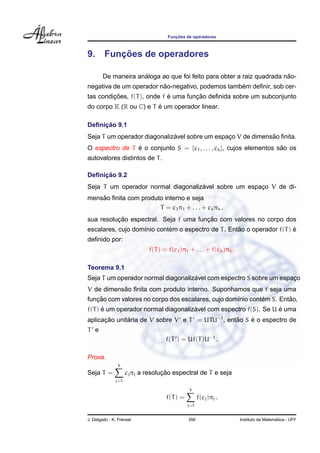 Func¸ ˜oes de operadores
9. Func¸ ˜oes de operadores
De maneira an´aloga ao que foi feito para obter a raiz quadrada n˜ao-
negativa de um operador n˜ao-negativo, podemos tamb´em deﬁnir, sob cer-
tas condic¸ ˜oes, f(T), onde f ´e uma func¸ ˜ao deﬁnida sobre um subconjunto
do corpo K (R ou C) e T ´e um operador linear.
Deﬁnic¸ ˜ao 9.1
Seja T um operador diagonaliz´avel sobre um espac¸o V de dimens˜ao ﬁnita.
O espectro de T ´e o conjunto S = {c1, . . . , ck}, cujos elementos s˜ao os
autovalores distintos de T.
Deﬁnic¸ ˜ao 9.2
Seja T um operador normal diagonaliz´avel sobre um espac¸o V de di-
mens˜ao ﬁnita com produto interno e seja
T = c1π1 + . . . + ckπk ,
sua resoluc¸ ˜ao espectral. Seja f uma func¸ ˜ao com valores no corpo dos
escalares, cujo dom´ınio cont´em o espectro de T. Ent˜ao o operador f(T) ´e
deﬁnido por:
f(T) = f(c1)π1 + . . . + f(ck)πk .
Teorema 9.1
Seja T um operador normal diagonaliz´avel com espectro S sobre um espac¸o
V de dimens˜ao ﬁnita com produto interno. Suponhamos que f seja uma
func¸ ˜ao com valores no corpo dos escalares, cujo dom´ınio cont´em S. Ent˜ao,
f(T) ´e um operador normal diagonaliz´avel com espectro f(S). Se U ´e uma
aplicac¸ ˜ao unit´aria de V sobre V e T = UTU−1
, ent˜ao S ´e o espectro de
T e
f(T ) = Uf(T)U−1
.
Prova.
Seja T =
k
j=1
cjπj a resoluc¸ ˜ao espectral de T e seja
f(T) =
k
j=1
f(cj)πj .
J. Delgado - K. Frensel 356 Instituto de Matem´atica - UFF
 
