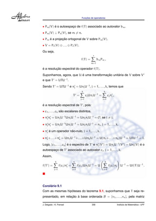 Func¸ ˜oes de operadores
• Pm(V) ´e o autoespac¸o de f(T) associado ao autovalor bm.
• Pm(V) ⊥ Pn(V), se m = n.
• Pm ´e a projec¸ ˜ao ortogonal de V sobre Pm(V).
• V = P1(V) ⊕ . . . ⊕ Pr(V).
Ou seja,
f(T) =
r
m=1
bmPm ,
´e a resoluc¸ ˜ao espectral do operador f(T).
Suponhamos, agora, que U ´e uma transformac¸ ˜ao unit´aria de V sobre V
e que T = UTU−1
.
Sendo T = UTU−1
e πj = UπjU−1
, j = 1, . . . , k, temos que
T =
k
j=1
cjUπjU−1
=
k
j=1
cjπj ,
´e a resoluc¸ ˜ao espectral de T , pois:
• c1, . . . , ck s˜ao escalares distintos.
• πjπi = UπjU−1
UπiU−1
= UπjπiU−1
= O, se i = j.
• πjπj = UπjU−1
UπjU−1
= UπjπjU−1
= πj, j = 1, . . . , k.
• πj ´e um operador n˜ao-nulo, j = 1, . . . , k.
• π1+. . .+πk = Uπ1U−1
+. . .+UπkU−1
= U(π1+. . .+πk)U−1
= UIU−1
= I.
Logo, {c1, . . . , ck} ´e o espectro de T e πj(V ) = UπjU−1
(V ) = Uπj(V) ´e o
autoespac¸o de T associado ao autovalor cj, j = 1, . . . , k.
Assim,
f(T ) =
k
j=1
f(cj)πj =
k
j=1
f(cj)UπjU−1
= U
k
j=1
f(cj)πj U−1
= Uf(T)U−1
.
Corol´ario 9.1
Com as mesmas hip´oteses do teorema 9.1, suponhamos que T seja re-
presentado, em relac¸ ˜ao `a base ordenada B = {v1, . . . , vn}, pela matriz
J. Delgado - K. Frensel 358 Instituto de Matem´atica - UFF
 