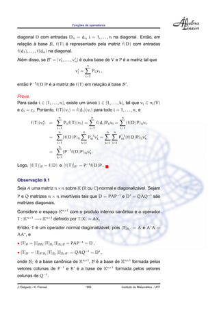 Func¸ ˜oes de operadores
diagonal D com entradas Dii = di, i = 1, . . . , n na diagonal. Ent˜ao, em
relac¸ ˜ao `a base B, f(T) ´e representado pela matriz f(D) com entradas
f(d1), . . . , f(dn) na diagonal.
Al´em disso, se B = {v1, . . . , vn} ´e outra base de V e P ´e a matriz tal que
vj =
n
i=1
Pijvi ,
ent˜ao P−1
f(D)P ´e a matriz de f(T) em relac¸ ˜ao `a base B .
Prova.
Para cada i ∈ {1, . . . , n}, existe um ´unico j ∈ {1, . . . , k}, tal que vi ∈ πj(V)
e di = cj. Portanto, f(T)(vi) = f(di)(vi) para todo i = 1, . . . , n, e
f(T)(vj) =
n
i=1
Pijf(T)(vi) =
n
i=1
f(di)Pijvi =
n
i=1
(f(D)P)ijvi
=
n
i=1
(f(D)P)ij
n
k=1
P−1
ki vk =
n
k=1
n
i=1
P−1
ki (f(D)P)ijvk
=
n
k=1
(P−1
f(D)P)kjvk .
Logo, [f(T)]B = f(D) e [f(T)]B = P−1
f(D)P .
Observac¸ ˜ao 9.1
Seja A uma matriz n×n sobre K (R ou C) normal e diagonaliz´avel. Sejam
P e Q matrizes n × n invert´ıveis tais que D = PAP−1
e D = QAQ−1
s˜ao
matrizes diagonais.
Considere o espac¸o Kn×1
com o produto interno canˆonico e o operador
T : Kn×1
−→ Kn×1
deﬁnido por T(X) = AX.
Ent˜ao, T ´e um operador normal diagonaliz´avel, pois [T]BC
= A e A A =
AA , e
• [T]B = [I]BBC
[T]BC
[I]BCB = PAP−1
= D ,
• [T]B = [I]B BC
[T]BC
[I]BCB = QAQ−1
= D ,
onde BC ´e a base canˆonica de Kn×1
, B ´e a base de Kn×1
formada pelos
vetores colunas de P−1
e B ´e a base de Kn×1
formada pelos vetores
colunas de Q−1
.
J. Delgado - K. Frensel 359 Instituto de Matem´atica - UFF
 