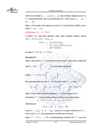 Func¸ ˜oes de operadores
Como as entradas d1, . . . , dn e d1, . . . , dn das matrizes diagonais de D e
D , respectivamente, s˜ao os autovalores de T, temos que {d1, . . . , dn} =
{d1, . . . , dn}.
Seja f uma func¸ ˜ao com valores no corpo K, cujo dom´ınio cont´em o con-
junto S = {d1, . . . , dn}.
• Deﬁnimos f(A) = P−1
f(D)P .
A matriz f(A) est´a bem deﬁnida, pois, pelo corol´ario anterior, temos
f(D) = [f(T)]B, f(D ) = [f(T)]B e
[f(T)]B = [I]B B[f(T)]B[I]BB
= [I]B BC
[I]BCBf(D)[I]BBC
[I]BCB
= QP−1
f(D)PQ−1
,
ou seja, Q−1
f(D )Q = P−1
f(D)P.
Exemplo 9.1
Seja A uma matriz n×n complexa normal e seja P uma matriz unit´aria tal
que D = PAP =


λ1
...
λn

 ´e uma matriz diagonal.
Ent˜ao, eA
= P eD
P = P



eλ1
...
eλn


P.
No caso particular em que A = O ´e a matriz nula, eA
= I, pois
O = P


0
...
0

P e eA
= P



e0
...
e0


P = P IP = I.
Seja B outra matriz normal complexa n × n que comuta com A.
Considere Cn×1
com o produto interno canˆonico e os operadores
TA : Cn×1
−→ Cn×1
e TB = Cn×1
−→ Cn×1
,
deﬁnidos por
TA(X) = AX e TB(X) = BX .
Como A = [TA]BC
e B = [TB]BC
, onde BC ´e a base canˆonica de Cn×1
,
temos que TA e TB s˜ao operadores normais que comutam.
Seja Cn×1
= W1 ⊕ . . . ⊕ Wk a decomposic¸ ˜ao prim´aria de Cn×1
com res-
J. Delgado - K. Frensel 360 Instituto de Matem´atica - UFF
 