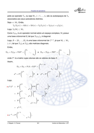 Func¸ ˜oes de operadores
peito ao operador TA, ou seja Wj, j = 1, . . . , k, s˜ao os autoespac¸os de TA
associados aos seus autovalores distintos.
Seja v ∈ Wj. Ent˜ao,
TA(TB(v)) = AB(v) = BA(v) = TB(TA(v)) = TB(cjv) = cjTB(v) .
Logo, TB(Wj) ⊂ Wj.
Como TB|Wj
´e um operador normal sobre um espac¸o complexo, Wj possui
uma base ortonormal Bj tal que [TB|Wj
]Bj
´e diagonal.
Logo, B = {B1, . . . , Bk} ´e uma base ortonormal de Cn×1
, j´a que Wj ⊥ Wi,
j = i, tal que [TA]B e [TB]B s˜ao matrizes diagonais.
Ent˜ao,
DA = [TA]B = PAP =


λ1
...
λn

 e DB = [TB]B = PBP =


µ1
...
µn


onde P ´e a matriz cujas colunas s˜ao os vetores da base B.
Assim,
DA + DB = P(A + B)P =


λ1 + µ1
...
λn + µn

 ,
eA
= P


eλ1
...
eλn

P e eB
= P


eµ1
...
eµn

P .
Logo,
• eA
eB
= P


eλ1
...
eλn

P P


eµ1
...
eµn

P
= P


eλ1
...
eλn




eµ1
...
eµn

P
= P


eλ1+µ1
...
eλn+µn

P
= eA+B
.
• e−A
= P


e−λ1
...
e−λn

 .
J. Delgado - K. Frensel 361 Instituto de Matem´atica - UFF
 
