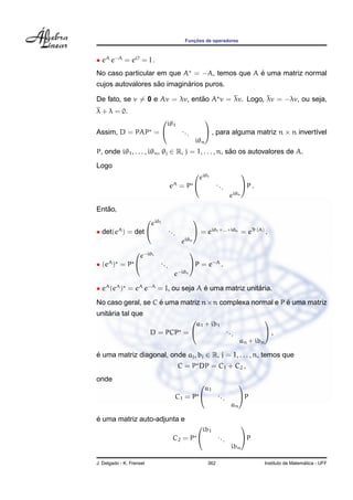 Func¸ ˜oes de operadores
• eA
e−A
= eO
= I .
No caso particular em que A = −A, temos que A ´e uma matriz normal
cujos autovalores s˜ao imagin´arios puros.
De fato, se v = 0 e Av = λv, ent˜ao A v = λv. Logo, λv = −λv, ou seja,
λ + λ = 0.
Assim, D = PAP =


iθ1
...
iθn

 , para alguma matriz n × n invert´ıvel
P, onde iθ1, . . . , iθn, θj ∈ R, j = 1, . . . , n, s˜ao os autovalores de A.
Logo
eA
= P


eiθ1
...
eiθn

P .
Ent˜ao,
• det(eA
) = det


eiθ1
...
eiθn

 = eiθ1+...+iθn
= eTr (A)
.
• (eA
) = P


e−iθ1
...
e−iθn

P = e−A
.
• eA
(eA
) = eA
e−A
= I, ou seja A ´e uma matriz unit´aria.
No caso geral, se C ´e uma matriz n×n complexa normal e P ´e uma matriz
unit´aria tal que
D = PCP =


a1 + ib1
...
an + ibn

 ,
´e uma matriz diagonal, onde aj, bj ∈ R, j = 1, . . . , n, temos que
C = P DP = C1 + C2 ,
onde
C1 = P


a1
...
an

P
´e uma matriz auto-adjunta e
C2 = P


ib1
...
ibn

P
J. Delgado - K. Frensel 362 Instituto de Matem´atica - UFF
 