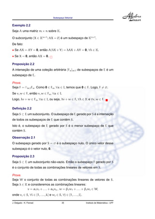 Subespac¸o Vetorial
Exemplo 2.2
Seja A uma matriz m × n sobre K.
O subconjunto {X ∈ Kn×1
| AX = 0} ´e um subespac¸o de Kn×1
.
De fato:
• Se AX = AY = 0, ent˜ao A(λX + Y) = λAX + AY = 0, ∀λ ∈ K.
• Se X = 0, ent˜ao AX = 0.
Proposic¸ ˜ao 2.2
A intersec¸ ˜ao de uma colec¸ ˜ao arbitr´aria {Fα}α∈I de subespac¸os de E ´e um
subespac¸o de E.
Prova.
Seja F = ∩α∈IFα. Como 0 ∈ Fα, ∀α ∈ I, temos que 0 ∈ F. Logo, F = ∅.
Se v, w ∈ F, ent˜ao v, w ∈ Fα, ∀α ∈ I.
Logo, λv + w ∈ Fα, ∀α ∈ I, ou seja, λv + w ∈ F, ∀λ ∈ K e ∀v, w ∈ F.
Deﬁnic¸ ˜ao 2.2
Seja S ⊂ E um subconjunto. O subespac¸o de E gerado por S ´e a intersec¸ ˜ao
de todos os subespac¸os de E que cont´em S.
Isto ´e, o subespac¸o de E gerado por S ´e o menor subespac¸o de E que
cont´em S.
Observac¸ ˜ao 2.1
O subespac¸o gerado por S = ∅ ´e o subespac¸o nulo. O ´unico vetor desse
subespac¸o ´e o vetor nulo, 0.
Proposic¸ ˜ao 2.3
Seja S ⊂ E um subconjunto n˜ao-vazio. Ent˜ao o subespac¸o F gerado por S
´e o conjunto de todas as combinac¸ ˜oes lineares de vetores em S.
Prova.
Seja W o conjunto de todas as combinac¸ ˜oes lineares de vetores de S.
Seja λ ∈ K e consideremos as combinac¸ ˜oes lineares:
v = α1v1 + . . . + αkvk , w = β1w1 + . . . + βlwl ∈ W,
onde vi ∈ S, ∀i ∈ {1, . . . , k} e wj ∈ S, ∀j ∈ {1, . . . , l}.
J. Delgado - K. Frensel 35 Instituto de Matem´atica - UFF
 