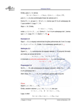 Subespac¸o Vetorial
Ent˜ao, para λ ∈ K, temos
λv + w = λα1v1 + . . . + λαkvk + β1w1 + . . . + βlwl ∈ W ,
pois λv + w ´e uma combinac¸ ˜ao linear de vetores em S.
Como W = ∅, j´a que S ⊂ W e S = ∅, temos que W ´e um subespac¸o de
E que cont´em S. Logo, F ⊂ W.
Seja v ∈ W. Ent˜ao,
v = α1v1 + . . . + αkvk,
onde vi ∈ S, ∀i ∈ {1, . . . , n}. Como S ⊂ F e F ´e um subespac¸o de E, temos
que v ∈ F. Logo, W ⊂ F. Assim, F = W.
Exemplo 2.3
Seja E = K[x] o espac¸o vetorial das func¸ ˜oes polinomiais de K em K e seja
S = {fn(x) = xn
| n ∈ N}. Ent˜ao, E ´e o subespac¸o gerado por S.
Deﬁnic¸ ˜ao 2.3
Sejam S1, . . . , Sk subconjuntos do espac¸o vetorial E. O conjunto formado
por todas as somas da forma
v1 + v2 + . . . + vk , vi ∈ Si, i = 1, . . . , k .
´e chamado a soma dos subconjuntos S1, . . . , Sk, e se designa por
S1 + S2 + . . . + Sk.
Proposic¸ ˜ao 2.4
Se W1, . . . , Wk s˜ao subespac¸os do espac¸o vetorial E, ent˜ao W1 +. . .+Wk
´e um subespac¸o de E.
Al´em disso, W1 + . . . + Wk ´e o subespac¸o gerado pelo conjunto
S =
k
i=1
Wi.
Prova.
Sejam v, w ∈ W1 + . . . + Wk.
Ent˜ao, existem vetores vi, wi ∈ Wi, 1 ≤ i ≤ k, tais que
v = v1 + . . . + vk e w = w1 + . . . + wk .
Logo, o vetor
λv + w = (λv1 + w1) + . . . + (λvk + wk)
J. Delgado - K. Frensel 36 Instituto de Matem´atica - UFF
 