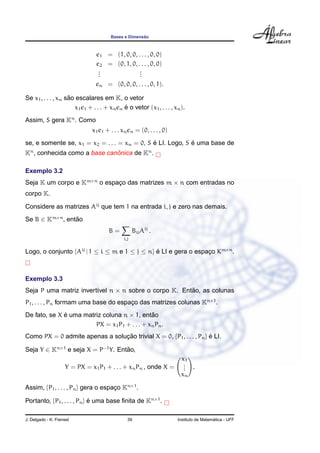Bases e Dimens˜ao
e1 = (1, 0, 0, . . . , 0, 0)
e2 = (0, 1, 0, . . . , 0, 0)
...
...
en = (0, 0, 0, . . . , 0, 1).
Se x1, . . . , xn s˜ao escalares em K, o vetor
x1e1 + . . . + xnen ´e o vetor (x1, . . . , xn).
Assim, S gera Kn
. Como
x1e1 + . . . xnen = (0, . . . , 0)
se, e somente se, x1 = x2 = . . . = xn = 0, S ´e LI. Logo, S ´e uma base de
Kn
, conhecida como a base canˆonica de Kn
.
Exemplo 3.2
Seja K um corpo e Km×n
o espac¸o das matrizes m × n com entradas no
corpo K.
Considere as matrizes Aij
que tem 1 na entrada i, j e zero nas demais.
Se B ∈ Km×n
, ent˜ao
B =
i,j
BijAij
.
Logo, o conjunto {Aij
| 1 ≤ i ≤ m e 1 ≤ j ≤ n} ´e LI e gera o espac¸o Km×n
.
Exemplo 3.3
Seja P uma matriz invert´ıvel n × n sobre o corpo K. Ent˜ao, as colunas
P1, . . . , Pn formam uma base do espac¸o das matrizes colunas Kn×1
.
De fato, se X ´e uma matriz coluna n × 1, ent˜ao
PX = x1P1 + . . . + xnPn.
Como PX = 0 admite apenas a soluc¸ ˜ao trivial X = 0, {P1, . . . , Pn} ´e LI.
Seja Y ∈ Kn×1
e seja X = P−1
Y. Ent˜ao,
Y = PX = x1P1 + . . . + xnPn , onde X =
x1
...
xn
.
Assim, {P1, . . . , Pn} gera o espac¸o Kn×1
.
Portanto, {P1, . . . , Pn} ´e uma base ﬁnita de Kn×1
.
J. Delgado - K. Frensel 39 Instituto de Matem´atica - UFF
 