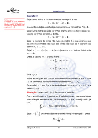 Bases e Dimens˜ao
Exemplo 3.4
Seja A uma matriz n × n com entradas no corpo K e seja
S = {X ∈ Kn×1
| AX = 0} ,
o conjunto de todas as soluc¸ ˜oes do sistema linear homogˆeneo AX = 0.
Seja R uma matriz reduzida por linhas `a forma em escada que seja equi-
valente por linhas `a matriz A. Ent˜ao,
Veriﬁque que ...
O conjunto S ´e um subespac¸o
de Kn×1 conhecido como o
espac¸o soluc¸ ˜ao ou espac¸o das
soluc¸ ˜oes do sistema linear ho-
mogˆeneo AX = 0.
S = {X ∈ Kn×1
| RX = 0} .
Seja r o n´umero de linhas n˜ao-nulas da matriz R, e suponhamos que
as primeiras entradas n˜ao-nulas das linhas n˜ao-nulas de R ocorram nas
colunas k1 < . . . < kr.
Seja J = {1, . . . , n} − {k1, . . . , kn} o conjunto dos n − r ´ındices distintos de
k1, . . . , kr.
Ent˜ao, o sistema RX = 0 tem a forma
xk1 +
j∈J
c1jxj = 0
...
...
xkr +
j∈J
crjxj = 0,
onde cij ∈ K.
Todas as soluc¸ ˜oes s˜ao obtidas atribuindo valores arbitr´arios aos xj com
j ∈ J e calculando os valores correspondentes de xk1, . . . , xkr.
Para cada j ∈ J, seja Ej a soluc¸ ˜ao obtida colocando xj = 1 e xi = 0 para
todo i ∈ J − {j}.
Aﬁrmac¸ ˜ao: os vetores Ej, j ∈ J, formam uma base de S.
Como a matriz coluna Ej possui um 1 na linha j e zero nas outras linhas
indexadas por elementos de J, temos que {Ej | j ∈ J} ´e um conjunto LI, j´a
que
j∈J
xjEj = 0 se, e somente se, xj = 0 ∀j ∈ J .
Seja T =
t1
. . .
tn
uma matriz coluna que est´a no espac¸o soluc¸ ˜ao S. Ent˜ao,
N =
j∈J
tjEj ,
J. Delgado - K. Frensel 40 Instituto de Matem´atica - UFF
 