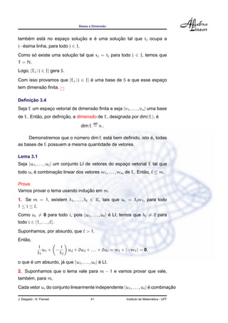 Bases e Dimens˜ao
tamb´em est´a no espac¸o soluc¸ ˜ao e ´e uma soluc¸ ˜ao tal que tj ocupa a
j−´esima linha, para todo j ∈ J.
Como s´o existe uma soluc¸ ˜ao tal que xj = tj para todo j ∈ J, temos que
T = N.
Logo, {Ej | j ∈ J} gera S.
Com isso provamos que {Ej | j ∈ J} ´e uma base de S e que esse espac¸o
tem dimens˜ao ﬁnita.
Deﬁnic¸ ˜ao 3.4
Seja E um espac¸o vetorial de dimens˜ao ﬁnita e seja {v1, . . . , vn} uma base
de E. Ent˜ao, por deﬁnic¸ ˜ao, a dimens˜ao de E, designada por dim(E), ´e
dim E
def
= n .
Demonstremos que o n´umero dim E est´a bem deﬁnido, isto ´e, todas
as bases de E possuem a mesma quantidade de vetores.
Lema 3.1
Seja {u1, . . . , u } um conjunto LI de vetores do espac¸o vetorial E tal que
todo ui ´e combinac¸ ˜ao linear dos vetores w1, . . . , wm de E. Ent˜ao, ≤ m.
Prova.
Vamos provar o lema usando induc¸ ˜ao em m.
1. Se m = 1, existem λ1, . . . , λ ∈ K, tais que ui = λiw1, para todo
1 ≤ i ≤ .
Como ui = 0 para todo i, pois {u1, . . . , u } ´e LI, temos que λi = 0 para
todo i ∈ {1, . . . , }.
Suponhamos, por absurdo, que > 1.
Ent˜ao,
1
λ1
u1 + −
1
λ2
u2 + 0u3 + . . . + 0u = w1 + (−w1) = 0,
o que ´e um absurdo, j´a que {u1, . . . , u } ´e LI.
2. Suponhamos que o lema vale para m − 1 e vamos provar que vale,
tamb´em, para m.
Cada vetor ui do conjunto linearmente independente {u1, . . . , u } ´e combinac¸ ˜ao
J. Delgado - K. Frensel 41 Instituto de Matem´atica - UFF
 