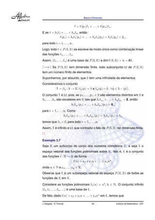 Bases e Dimens˜ao
f = f(p1)f1 + . . . + f(pn)fn .
E se f = λ1f1 + . . . + λnfn, ent˜ao
f(pi) = λ1f1(pi) + . . . + λnfn(pi) = λifi(pi) = λi ,
para todo i = i, . . . , n .
Logo, todo f ∈ F(S, K) se escreve de modo ´unico como combinac¸ ˜ao linear
das func¸ ˜oes f1, . . . , fn.
Assim, {f1, . . . , fn} ´e uma base de F(S, K) e dim F(S, K) = n = #S.
(=⇒) Se F(S, K) tem dimens˜ao ﬁnita, todo subconjunto LI de F(S, K)
tem um n´umero ﬁnito de elementos.
Suponhamos, por absurdo, que S tem uma inﬁnidade de elementos.
Consideremos o conjunto
T = {fp : S → K | fp(p) = 1 e fp(q) = 0 , ∀q ∈ S − {p}} .
O conjunto T ´e LI, pois, se p1, . . . , pn ∈ S s˜ao elementos distintos em S e
λ1, . . . , λn s˜ao escalares em K tais que λ1fp1
+ . . . + λnfpn = 0, ent˜ao
λ1fp1
(pi) + . . . + λnfpn (pi) = 0,,
para i = 1, . . . , n. Como
λ1fp1
(pi) + . . . + λnfpn (pi) = λifpi
(pi) = λi,
temos que λi = 0, para todo i = 1, . . . , n.
Assim, T ´e inﬁnito e LI, que contradiz o fato de F(S, K) ter dimens˜ao ﬁnita.
Exemplo 3.7
Seja K um subcorpo do corpo dos n´umeros complexos C, e seja E o
espac¸o vetorial das func¸ ˜oes polinomiais sobre K. Isto ´e, E ´e o conjunto
das func¸ ˜oes f : K → K da forma
f(x) = c0 + c1x + . . . + cnxn
,
onde n ∈ N e c0, . . . , cn ∈ K.
Observe que E ´e um subespac¸o vetorial do espac¸o F(K, K) de todas as
func¸ ˜oes de K em K.
Considere as func¸ ˜oes polinomiais fk(x) = xk
, k ∈ N. O conjunto inﬁnito
{f0, f1, . . . , fk, . . .} ´e uma base de E.
De fato, dado f(x) = c0 + c1x + . . . + cnxn
em E, temos que
J. Delgado - K. Frensel 44 Instituto de Matem´atica - UFF
 