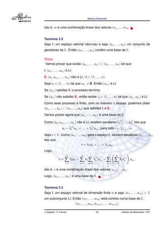Bases e Dimens˜ao
isto ´e, w ´e uma combinac¸ ˜ao linear dos vetores w1, . . . , wm.
Teorema 3.2
Seja E um espac¸o vetorial n˜ao-nulo e seja {u1, . . . , un} um conjunto de
geradores de E. Ent˜ao {u1, . . . , un} cont´em uma base de E.
Prova.
Vamos provar que existe {ui1
, . . . , ui } ⊂ {u1, . . . , un} tal que:
I. {ui1
, . . . , ui } ´e LI.
II. {uj, ui1
, . . . , ui } n˜ao ´e LI, ∀j ∈ {1, . . . , n}.
Seja i1 ∈ {1, . . . n} tal que ui1
= 0. Ent˜ao {ui1
} ´e LI.
Se {ui1
} satisfaz II. o processo termina.
Se {ui1
} n˜ao satisfaz II., ent˜ao existe i2 ∈ {1, . . . , n} tal que {ui1
, ui2
} ´e LI.
Como esse processo ´e ﬁnito, com no m´aximo n etapas, podemos obter
{ui1
, . . . , ui } ⊂ {u1, . . . , un} que satisfaz I. e II..
Vamos provar agora que {ui1
, . . . , ui } ´e uma base de E.
Como {uj, ui1
, . . . , ui } n˜ao ´e LI, existem escalares λ
(j)
1 , . . . , λ
(j)
n tais que
uj = λ
(j)
1 ui1
+ . . . + λ
(j)
n ui , para todo j = 1, . . . , n.
Seja v ∈ E. Como {u1, . . . , un} gera o espac¸o E, existem escalares λ1, . . . , λn,
tais que
v = λ1u1 + . . . + λnun.
Logo,
v =
n
j=1
λjuj =
n
j=1
λj
k=1
λ
(j)
k uik
=
k=1
n
j=1
λjλ
(j)
k uik
,
isto ´e, v ´e uma combinac¸ ˜ao linear dos vetores ui1
, . . . , ui .
Logo, {ui1
, . . . , ui } ´e uma base de E.
Teorema 3.3
Seja E um espac¸o vetorial de dimens˜ao ﬁnita n e seja {w1, . . . , wm} ⊂ E
um subconjunto LI. Ent˜ao {w1, . . . , wm} est´a contido numa base de E:
{w1, . . . , wm, wm+1, . . . , wm+k}.
J. Delgado - K. Frensel 46 Instituto de Matem´atica - UFF
 