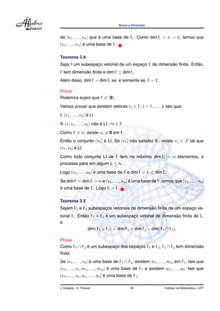 Bases e Dimens˜ao
de {v1, . . . , vn} que ´e uma base de E. Como dim E = n = k, temos que
{v1, . . . , vn} ´e uma base de E.
Teorema 3.4
Seja F um subespac¸o vetorial de um espac¸o E de dimens˜ao ﬁnita. Ent˜ao,
F tem dimens˜ao ﬁnita e dim F ≤ dim E.
Al´em disso, dim F = dim E se, e somente se, F = E.
Prova.
Podemos supor que F = {0}.
Vamos provar que existem vetores vi ∈ F, i = 1, . . . , k tais que:
I. {v1, . . . , vk} ´e LI.
II. {v, v1, . . . , vk} n˜ao ´e LI, ∀v ∈ F.
Como F = ∅, existe v1 = 0 em F.
Ent˜ao o conjunto {v1} ´e LI. Se {v1} n˜ao satisfaz II., existe v2 ∈ F tal que
{v1, v2} ´e LI.
Como todo conjunto LI de E tem no m´aximo dim E = n elementos, o
processo p´ara em algum k ≤ n.
Logo {v1, . . . , vk} ´e uma base de F e dim F = k ≤ dim E.
Se dim F = dim E = n e {v1, . . . , vn} ´e uma base de F, temos que {v1, . . . , vn}
´e uma base de E. Logo E = F.
Teorema 3.5
Sejam F1 e F2 subespac¸os vetoriais de dimens˜ao ﬁnita de um espac¸o ve-
torial E. Ent˜ao F1 + F2 ´e um subespac¸o vetorial de dimens˜ao ﬁnita de E,
e
dim(F1 + F2) = dim F1 + dim F2 − dim(F1 ∩ F2).
Prova.
Como F1 ∩ F2 ´e um subespac¸o dos espac¸os F1 e F2, F1 ∩ F2 tem dimens˜ao
ﬁnita.
Se {v1, . . . , vk} ´e uma base de F1 ∩ F2, existem w1, . . . , wm em F1, tais que
{v1, . . . , vk, w1, . . . , wm} ´e uma base de F1 e existem u1, . . . , u , tais que
{v1, . . . , vk, u1, . . . , u } ´e uma base de F2.
J. Delgado - K. Frensel 48 Instituto de Matem´atica - UFF
 
