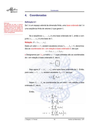 Coordenadas
4. Coordenadas
Note que...
Na deﬁnic¸ ˜ao ao lado, a palavra
seq¨uˆencia ´e crucial, pois o seu sig-
niﬁcado implica numa relac¸ ˜ao de
precedˆencia entre os vetores da
base. Isto ´e, h´a o primeiro vetor, o
segundo, e assim sucessivamente
e sem ambig¨uidade.
Deﬁnic¸ ˜ao 4.1
Se E ´e um espac¸o vetorial de dimens˜ao ﬁnita, uma base ordenada de E ´e
uma seq¨uˆencia ﬁnita de vetores LI que geram E.
Se a seq¨uˆencia v1, . . . , vn ´e uma base ordenada de E, ent˜ao o con-
junto {v1, . . . , vn} ´e uma base de E.
Notac¸ ˜ao. B = {v1, . . . , vn}.
Dado um vetor v ∈ E, existem escalares ´unicos λ1, . . . , λn ∈ K, denomina-
dos as coordenadas de v em relac¸ ˜ao `a base ordenada B, tais que
v = λ1v1 + . . . + λnvn .
• Designamos por [v]B a matriz n × 1 cujas entradas s˜ao as coordenadas
de v em relac¸ ˜ao `a base ordenada B. Isto ´e,
[v]B =


λ1
...
λn


Seja agora B = {v1, . . . , vn} uma outra base ordenada de E. Ent˜ao,
para cada j = 1, . . . , n, existem escalares Aij ∈ K, tais que
vj =
n
i=1
Aijvi .
Sejam λ1, . . . , λn as coordenadas de um vetor v em relac¸ ˜ao `a base
ordenada B , isto ´e,
v = λ1v1 + . . . + λnvn.
Ent˜ao,
v =
n
j=1
λjvj
=
n
j=1
λj
n
i=1
Aijvi
=
n
j=1
n
i=1
Aijλjvi
=⇒ v =
n
i=1
n
j=1
Aijλj vi .
J. Delgado - K. Frensel 50 Instituto de Matem´atica - UFF
 