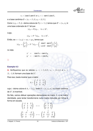 Coordenadas
v1 = (cos θ, sen θ) e v2 = (− sen θ, cos θ),
e a base canˆonica B = {e1 = (1, 0), e2 = (0, 1)}.
Como [vi]B = Pi (i−´esima coluna de P), i = 1, 2, temos que B = {v1, v2} ´e
uma base ordenada de R2
tal que
[v]B = P[v]B , ∀v ∈ R2
.
Logo,
[v]B = P−1
[v]B , ∀v ∈ R2
.
Ent˜ao, se v = (x, y) = xe1 + ye2, temos que
[v]B =
x
y
= P−1
[v]B =
cos θ sen θ
−senθ cos θ
x
y
,
ou seja,
x = cos θ x + sen θ y
y = − sen θ x + cos θy .
Exemplo 4.3
A. Veriﬁquemos que os vetores v1 = (−1, 0, 0), v2 = (4, 2, 0) e v3 =
(5, −3, 8) formam uma base de R3
.
Para isso, basta mostrar que a matriz
A =


−1 4 5
0 2 −3
0 0 8


cuja j−´esima coluna ´e Aj = [vj]B, onde B = {e1, e2, e3} ´e a base canˆonica
de R3
, ´e invert´ıvel.
De fato, vamos efetuar operac¸ ˜oes elementares na matriz A, e na matriz
identidade, para tentar transform´a-la numa matriz reduzida por linhas `a
forma em escada.


−1 4 5
0 2 −3
0 0 8

 ←→


1 0 0
0 1 0
0 0 1


↓ ↓

1 −4 −5
0 1 −3/2
0 0 1

 ←→


−1 0 0
0 1/2 0
0 0 1/8


J. Delgado - K. Frensel 53 Instituto de Matem´atica - UFF
 