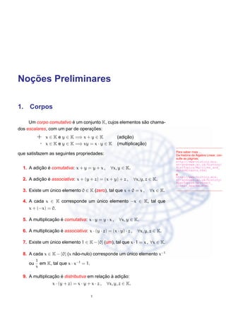 Noc¸ ˜oes Preliminares
1. Corpos
Para saber mais ...
Da hist´oria da ´Algebra Linear, con-
sulte as p´aginas:
http://www-history.mcs.
st-andrews.ac.uk/history/
HistTopics/Matrices_and_
determinants.html
e
http://www-history.mcs.
st-andrews.ac.uk/history/
HistTopics/Abstract_
linear_spaces.html
Um corpo comutativo ´e um conjunto K, cujos elementos s˜ao chama-
dos escalares, com um par de operac¸ ˜oes:
+ x ∈ K e y ∈ K =⇒ x + y ∈ K (adic¸ ˜ao)
· x ∈ K e y ∈ K =⇒ xy = x · y ∈ K (multiplicac¸ ˜ao)
que satisfazem as seguintes propriedades:
1. A adic¸ ˜ao ´e comutativa: x + y = y + x , ∀x, y ∈ K.
2. A adic¸ ˜ao ´e associativa: x + (y + z) = (x + y) + z , ∀x, y, z ∈ K.
3. Existe um ´unico elemento 0 ∈ K (zero), tal que x + 0 = x , ∀x ∈ K.
4. A cada x ∈ K corresponde um ´unico elemento −x ∈ K, tal que
x + (−x) = 0.
5. A multiplicac¸ ˜ao ´e comutativa: x · y = y · x , ∀x, y ∈ K.
6. A multiplicac¸ ˜ao ´e associativa: x · (y · z) = (x · y) · z , ∀x, y, z ∈ K.
7. Existe um ´unico elemento 1 ∈ K−{0} (um), tal que x·1 = x , ∀x ∈ K.
8. A cada x ∈ K − {0} (x n˜ao-nulo) corresponde um ´unico elemento x−1
ou
1
x
em K, tal que x · x−1
= 1.
9. A multiplicac¸ ˜ao ´e distributiva em relac¸ ˜ao `a adic¸ ˜ao:
x · (y + z) = x · y + x · z , ∀x, y, z ∈ K.
1
 