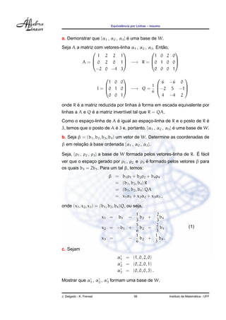 Equivalˆencia por Linhas – resumo
a. Demonstrar que {α1 , α2 , α3} ´e uma base de W.
Seja A a matriz com vetores-linha α1 , α2 , α3. Ent˜ao,
A =



1 2 2 1
0 2 0 1
−2 0 −4 3


 −→ R =



1 0 2 0
0 1 0 0
0 0 0 1



I =



1 0 0
0 1 0
0 0 1


 −→ Q =
1
6



6 −6 0
−2 5 −1
4 −4 2



onde R ´e a matriz reduzida por linhas `a forma em escada equivalente por
linhas a A e Q ´e a matriz invert´ıvel tal que R = QA.
Como o espac¸o-linha de A ´e igual ao espac¸o-linha de R e o posto de R ´e
3, temos que o posto de A ´e 3 e, portanto, {α1 , α2 , α3} ´e uma base de W.
b. Seja β = (b1, b2, b3, b4) um vetor de W. Determine as coordenadas de
β em relac¸ ˜ao `a base ordenada {α1 , α2 , α3}.
Seja, {ρ1 , ρ2 , ρ3} a base de W formada pelos vetores-linha de R. ´E f´acil
ver que o espac¸o gerado por ρ1 , ρ2 e ρ3 ´e formado pelos vetores β para
os quais b3 = 2b1. Para um tal β, temos:
β = b1ρ1 + b2ρ2 + b4ρ4
= (b1, b2, b4) R
= (b1, b2, b4) QA
= x1α1 + x2α2 + x3α3 ,
onde (x1, x2, x3) = (b1, b2, b4)Q, ou seja,
x1 = b1 −
1
3
b2 +
2
3
b4
x2 = −b1 +
5
6
b2 −
2
3
b4
x3 = −
1
6
b2 +
1
3
b4 .
(1)
c. Sejam
α1 = (1, 0, 2, 0)
α2 = (0, 2, 0, 1)
α3 = (0, 0, 0, 3) .
Mostrar que α1 , α2 , α3 formam uma base de W.
J. Delgado - K. Frensel 58 Instituto de Matem´atica - UFF
 