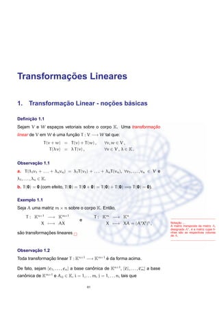 Transformac¸ ˜oes Lineares
1. Transformac¸ ˜ao Linear - noc¸ ˜oes b´asicas
Deﬁnic¸ ˜ao 1.1
Sejam V e W espac¸os vetoriais sobre o corpo K. Uma transformac¸ ˜ao
linear de V em W ´e uma func¸ ˜ao T : V −→ W tal que:
T(v + w) = T(v) + T(w) , ∀v, w ∈ V ,
T(λ v) = λ T(v) , ∀v ∈ V , λ ∈ K .
Observac¸ ˜ao 1.1
a. T(λ1v1 + . . . + λnvn) = λ1T(v1) + . . . + λnT(vn), ∀v1, . . . , vn ∈ V e
λ1, . . . , λn ∈ K.
b. T(0) = 0 (com efeito, T(0) = T(0 + 0) = T(0) + T(0) =⇒ T(0) = 0).
Exemplo 1.1
Seja A uma matriz m × n sobre o corpo K. Ent˜ao,
T : Kn×1
−→ Km×1
X −→ AX
e
T : Km
−→ Kn
X −→ XA = (At
Xt
)t
,
s˜ao transformac¸ ˜oes lineares
Notac¸ ˜ao ...
A matriz transposta da matriz A,
designada At, ´e a matriz cujas li-
nhas s˜ao as respectivas colunas
de A.
Observac¸ ˜ao 1.2
Toda transformac¸ ˜ao linear T : Kn×1
−→ Km×1
´e da forma acima.
De fato, sejam {e1, . . . , en} a base canˆonica de Kn×1
, {e1, . . . , em} a base
canˆonica de Km×1
e Aij ∈ K, i = 1, . . . m, j = 1, . . . n, tais que
61
 