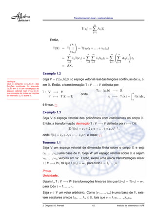 Transformac¸ ˜ao Linear - noc¸ ˜oes b´asicas
T(ej) =
m
i=1
Aijei .
Ent˜ao,
T(X) = T
x1
...
xn
= T(x1e1 + . . . + xnen)
=
n
j=1
xj T(ej) =
n
j=1
m
i=1
xjAijei =
m
i=1
n
j=1
Aijxj ei
= AX .
Veriﬁque ...
Que o conjunto C([a, b]; R) das
func¸ ˜oes cont´ınuas do intervalo
[a, b] em R ´e um subespac¸o do
espac¸o vetorial real F([a, b], R)
que consiste de todas as func¸ ˜oes
do intervalo [a, b] sobre R.
Exemplo 1.2
Seja V = C([a, b]; R) o espac¸o vetorial real das func¸ ˜oes cont´ınuas de [a, b]
em R. Ent˜ao, a transformac¸ ˜ao T : V −→ V deﬁnida por:
T : V −→ V
f −→ T(f) = Tf
onde
Tf : [a, b] −→ R
x −→ Tf(x) =
x
a
f(s) ds ,
´e linear.
Exemplo 1.3
Seja V o espac¸o vetorial dos polinˆomios com coeﬁcientes no corpo K.
Ent˜ao, a transformac¸ ˜ao derivac¸ ˜ao T : V −→ V deﬁnida por f −→ Df:
(Df)(x) = c1 + 2 c2x + . . . + n cnxn−1
,
onde f(x) = c0 + c1x + . . . cnxn
, ´e linear.
Teorema 1.1
Seja V um espac¸o vetorial de dimens˜ao ﬁnita sobre o corpo K e seja
{v1, . . . , vn} uma base de V. Seja W um espac¸o vetorial sobre K e sejam
w1, . . . , wn vetores em W. Ent˜ao, existe uma ´unica transformac¸ ˜ao linear
L : V −→ W, tal que L(vi) = wi, para todo i = 1, . . . , n.
Prova.
Unicidade.
Sejam L, T : V −→ W transformac¸ ˜oes lineares tais que L(vi) = T(vi) = wi,
para todo i = 1, . . . , n.
Seja v ∈ V um vetor arbitr´ario. Como {v1, . . . , vn} ´e uma base de V, exis-
tem escalares ´unicos λ1, . . . , λn ∈ K, tais que v = λ1v1, . . . , λnvn.
J. Delgado - K. Frensel 62 Instituto de Matem´atica - UFF
 