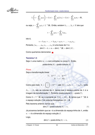 Transformac¸ ˜ao Linear - noc¸ ˜oes b´asicas
L v −
m
j=1
µjvj = L(v) −
m
j=1
µjL(vj) = L(v) −
m
j=1
µjwj = 0 ,
ou seja, v −
m
j=1
µjvj ∈ L−1
(0). Ent˜ao, existem λ1, . . . , λk ∈ K tais que
v −
m
j=1
µjvj =
k
i=1
λiui ,
isto ´e,
v = λ1u1 + . . . + λkuk + µ1v1 + . . . + µmvm .
Portanto, {u1, . . . , uk, v1, . . . , vm} ´e uma base de V e
dim V = k + m = dim L−1
(0) + dim L(V) .
Como quer´ıamos demonstrar.
Teorema 1.3
Seja A uma matriz m × n com entradas no corpo K. Ent˜ao,
posto-linha(A) =posto-coluna(A).
Prova.
Seja a transformac¸ ˜ao linear
T : Kn×1
−→ Km×1
X −→ AX .
Como para todo X =
x1
...
xn
∈ Kn×1
, vale AX = x1A1 + . . . + xnAn, onde
A1, . . . , An s˜ao as colunas de A, temos que o espac¸o-coluna de A ´e a
imagem da transformac¸ ˜ao T. Portanto, posto-coluna(A) =posto(T).
Como X ∈ T−1
(0) se, e somente se, T(X) = AX = 0, temos que T−1
(0) ´e
o espac¸o soluc¸ ˜ao S do sistema homogˆeneo AX = 0.
Pelo teorema anterior, temos que
dim S + posto-coluna(A) = n . (1)
J´a provamos tamb´em que se r ´e a dimens˜ao do espac¸o-linha de A, ent˜ao
n − r ´e a dimens˜ao do espac¸o soluc¸ ˜ao S.
Logo,
dim S + posto-linha(A) = n . (2)
J. Delgado - K. Frensel 66 Instituto de Matem´atica - UFF
 