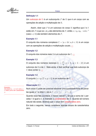 Corpos
Deﬁnic¸ ˜ao 1.1
Um subcorpo de K ´e um subconjunto F de K que ´e um corpo com as
operac¸ ˜oes de adic¸ ˜ao e multiplicac¸ ˜ao de K.
Assim, dizer que F ´e um subcorpo do corpo K signiﬁca que 0 e 1
est˜ao em F e que se x e y s˜ao elementos de F, ent˜ao, x+y, xy, −x e x−1
(caso x = 0) s˜ao tamb´em elementos de F.
Exemplo 1.1
O conjunto dos n´umeros complexos C = {a + ib | a, b ∈ R} ´e um corpo
com as operac¸ ˜oes de adic¸ ˜ao e multiplicac¸ ˜ao usuais.
Exemplo 1.2
O conjunto dos n´umeros reais R ´e um subcorpo de C.
Exemplo 1.3
O conjunto dos n´umeros racionais Q = {
p
q
| p ∈ Z , q ∈ Z − {0}} ´e um
subcorpo de R e de C. Mais ainda, ´e f´acil veriﬁcar que todo subcorpo de
C deve conter Q.
Exemplo 1.4
O conjunto {x + y
√
2 | x, y ∈ Q} ´e um subcorpo de C.
Exemplos ...
Os corpos Zp = Z/(pZ) com p >
0 inteiro primo tˆem caracter´ıstica
p.
Observac¸ ˜ao 1.1
Num corpo K pode ser poss´ıvel adicionar uma quantidade ﬁnita de parce-
las iguais a 1 e obter 0, isto ´e, 1 + 1 + 1 + · · · + 1 = 0.
Quando esse fato acontece, o menor natural k, tal que a soma de k par-
celas 1 ´e igual a 0, ´e chamado a caracter´ıstica de K. Quando tal n´umero
natural n˜ao existe, dizemos que o corpo tem caracter´ıstica zero.
Em todo o seguinte, vamos considerar apenas corpos de caracter´ıstica
zero.
J. Delgado - K. Frensel 2 Instituto de Matem´atica - UFF
 