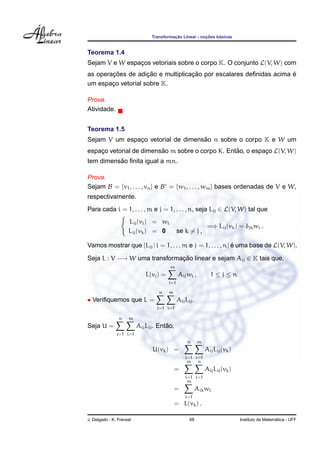 Transformac¸ ˜ao Linear - noc¸ ˜oes b´asicas
Teorema 1.4
Sejam V e W espac¸os vetoriais sobre o corpo K. O conjunto L(V, W) com
as operac¸ ˜oes de adic¸ ˜ao e multiplicac¸ ˜ao por escalares deﬁnidas acima ´e
um espac¸o vetorial sobre K.
Prova.
Atividade.
Teorema 1.5
Sejam V um espac¸o vetorial de dimens˜ao n sobre o corpo K e W um
espac¸o vetorial de dimens˜ao m sobre o corpo K. Ent˜ao, o espac¸o L(V, W)
tem dimens˜ao ﬁnita igual a mn.
Prova.
Sejam B = {v1, . . . , vn} e B = {w1, . . . , wm} bases ordenadas de V e W,
respectivamente.
Para cada i = 1, . . . , m e j = 1, . . . , n, seja Lij ∈ L(V, W) tal que
Lij(vj) = wi
Lij(vk) = 0 se k = j ,
=⇒ Lij(vk) = δjkwi .
Vamos mostrar que {Lij | i = 1, . . . m e j = 1, . . . , n} ´e uma base de L(V, W).
Seja L : V −→ W uma transformac¸ ˜ao linear e sejam Aij ∈ K tais que,
L(vj) =
m
i=1
Aijwi , 1 ≤ j ≤ n
• Veriﬁquemos que L =
n
j=1
m
i=1
AijLij.
Seja U =
n
j=1
m
i=1
AijLij. Ent˜ao,
U(vk) =
n
j=1
m
i=1
AijLij(vk)
=
m
i=1
n
j=1
AijLij(vk)
=
m
i=1
Aikwi
= L(vk) .
J. Delgado - K. Frensel 68 Instituto de Matem´atica - UFF
 
