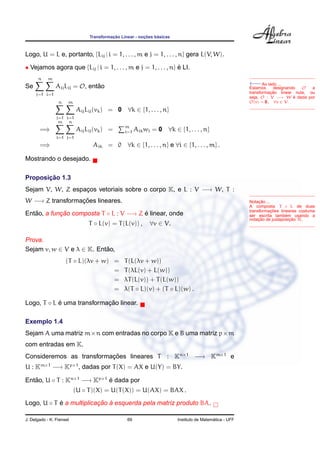 Transformac¸ ˜ao Linear - noc¸ ˜oes b´asicas
Logo, U = L e, portanto, {Lij | i = 1, . . . , m e j = 1, . . . , n} gera L(V, W).
• Vejamos agora que {Lij | i = 1, . . . , m e j = 1, . . . , n} ´e LI.
←−Ao lado ...
Estamos designando O a
transformac¸ ˜ao linear nula, ou
seja, O : V −→ W ´e dada por
O(v) = 0, ∀v ∈ V.
Se
n
j=1
m
i=1
AijLij = O, ent˜ao
n
j=1
m
i=1
AijLij(vk) = 0 ∀k ∈ {1, . . . , n}
=⇒
m
i=1
n
j=1
AijLij(vk) = m
i=1 Aikwi = 0 ∀k ∈ {1, . . . , n}
=⇒ Aik = 0 ∀k ∈ {1, . . . , n} e ∀i ∈ {1, . . . , m} .
Mostrando o desejado.
Notac¸ ˜ao ...
A composta T ◦ L de duas
transformac¸ ˜oes lineares costuma
ser escrita tamb´em usando a
notac¸ ˜ao de justaposic¸ ˜ao TL.
Proposic¸ ˜ao 1.3
Sejam V, W, Z espac¸os vetoriais sobre o corpo K, e L : V −→ W, T :
W −→ Z transformac¸ ˜oes lineares.
Ent˜ao, a func¸ ˜ao composta T ◦ L : V −→ Z ´e linear, onde
T ◦ L(v) = T(L(v)) , ∀v ∈ V.
Prova.
Sejam v, w ∈ V e λ ∈ K. Ent˜ao,
(T ◦ L)(λv + w) = T(L(λv + w))
= T(λL(v) + L(w))
= λT(L(v)) + T(L(w))
= λ(T ◦ L)(v) + (T ◦ L)(w) .
Logo, T ◦ L ´e uma transformac¸ ˜ao linear.
Exemplo 1.4
Sejam A uma matriz m×n com entradas no corpo K e B uma matriz p×m
com entradas em K.
Consideremos as transformac¸ ˜oes lineares T : Kn×1
−→ Km×1
e
U : Km×1
−→ Kp×1
, dadas por T(X) = AX e U(Y) = BY.
Ent˜ao, U ◦ T : Kn×1
−→ Kp×1
´e dada por
(U ◦ T)(X) = U(T(X)) = U(AX) = BAX .
Logo, U ◦ T ´e a multiplicac¸ ˜ao `a esquerda pela matriz produto BA.
J. Delgado - K. Frensel 69 Instituto de Matem´atica - UFF
 