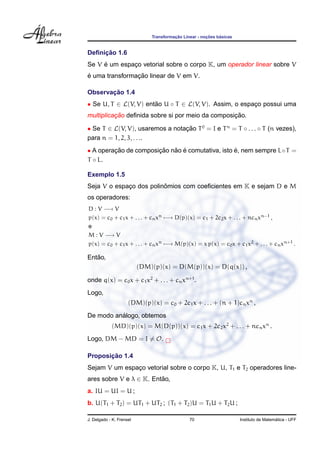 Transformac¸ ˜ao Linear - noc¸ ˜oes b´asicas
Deﬁnic¸ ˜ao 1.6
Se V ´e um espac¸o vetorial sobre o corpo K, um operador linear sobre V
´e uma transformac¸ ˜ao linear de V em V.
Observac¸ ˜ao 1.4
• Se U, T ∈ L(V, V) ent˜ao U ◦ T ∈ L(V, V). Assim, o espac¸o possui uma
multiplicac¸ ˜ao deﬁnida sobre si por meio da composic¸ ˜ao.
• Se T ∈ L(V, V), usaremos a notac¸ ˜ao T0
= I e Tn
= T ◦ . . . ◦ T (n vezes),
para n = 1, 2, 3, . . ..
• A operac¸ ˜ao de composic¸ ˜ao n˜ao ´e comutativa, isto ´e, nem sempre L◦T =
T ◦ L.
Exemplo 1.5
Seja V o espac¸o dos polinˆomios com coeﬁcientes em K e sejam D e M
os operadores:
D : V −→ V
p(x) = c0 + c1x + . . . + cnxn −→ D(p)(x) = c1 + 2c2x + . . . + ncnxn−1 ,
e
M : V −→ V
p(x) = c0 + c1x + . . . + cnxn −→ M(p)(x) = x p(x) = c0x + c1x2 + . . . + cnxn+1 .
Ent˜ao,
(DM)(p)(x) = D(M(p))(x) = D(q(x)) ,
onde q(x) = c0x + c1x2
+ . . . + cnxn+1
.
Logo,
(DM)(p)(x) = c0 + 2c1x + . . . + (n + 1)cnxn
,
De modo an´alogo, obtemos
(MD)(p)(x) = M(D(p))(x) = c1x + 2c2x2
+ . . . + ncnxn
.
Logo, DM − MD = I = O.
Proposic¸ ˜ao 1.4
Sejam V um espac¸o vetorial sobre o corpo K, U, T1 e T2 operadores line-
ares sobre V e λ ∈ K. Ent˜ao,
a. IU = UI = U ;
b. U(T1 + T2) = UT1 + UT2 ; (T1 + T2)U = T1U + T2U ;
J. Delgado - K. Frensel 70 Instituto de Matem´atica - UFF
 