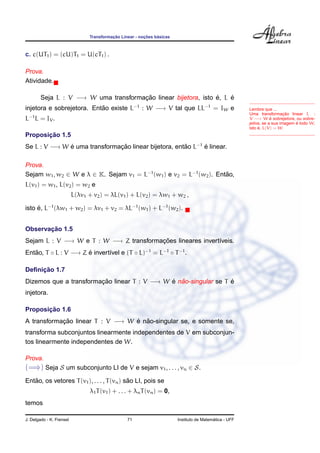 Transformac¸ ˜ao Linear - noc¸ ˜oes b´asicas
c. c(UT1) = (cU)T1 = U(cT1) .
Prova.
Atividade.
Lembre que ...
Uma transformac¸ ˜ao linear L :
V −→ W ´e sobrejetora, ou sobre-
jetiva, se a sua imagem ´e todo W,
isto ´e, L(V) = W.
Seja L : V −→ W uma transformac¸ ˜ao linear bijetora, isto ´e, L ´e
injetora e sobrejetora. Ent˜ao existe L−1
: W −→ V tal que LL−1
= IW e
L−1
L = IV .
Proposic¸ ˜ao 1.5
Se L : V −→ W ´e uma transformac¸ ˜ao linear bijetora, ent˜ao L−1
´e linear.
Prova.
Sejam w1, w2 ∈ W e λ ∈ K. Sejam v1 = L−1
(w1) e v2 = L−1
(w2). Ent˜ao,
L(v1) = w1, L(v2) = w2 e
L(λv1 + v2) = λL(v1) + L(v2) = λw1 + w2 ,
isto ´e, L−1
(λw1 + w2) = λv1 + v2 = λL−1
(w1) + L−1
(w2).
Observac¸ ˜ao 1.5
Sejam L : V −→ W e T : W −→ Z transformac¸ ˜oes lineares invert´ıveis.
Ent˜ao, T ◦ L : V −→ Z ´e invert´ıvel e (T ◦ L)−1
= L−1
◦ T−1
.
Deﬁnic¸ ˜ao 1.7
Dizemos que a transformac¸ ˜ao linear T : V −→ W ´e n˜ao-singular se T ´e
injetora.
Proposic¸ ˜ao 1.6
A transformac¸ ˜ao linear T : V −→ W ´e n˜ao-singular se, e somente se,
transforma subconjuntos linearmente independentes de V em subconjun-
tos linearmente independentes de W.
Prova.
(=⇒) Seja S um subconjunto LI de V e sejam v1, . . . , vn ∈ S.
Ent˜ao, os vetores T(v1), . . . , T(vn) s˜ao LI, pois se
λ1T(v1) + . . . + λnT(vn) = 0,
temos
J. Delgado - K. Frensel 71 Instituto de Matem´atica - UFF
 
