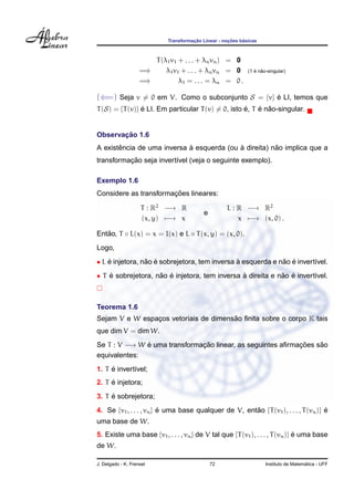 Transformac¸ ˜ao Linear - noc¸ ˜oes b´asicas
T(λ1v1 + . . . + λnvn) = 0
=⇒ λ1v1 + . . . + λnvn = 0 (T ´e n˜ao-singular)
=⇒ λ1 = . . . = λn = 0 .
(⇐=) Seja v = 0 em V. Como o subconjunto S = {v} ´e LI, temos que
T(S) = {T(v)} ´e LI. Em particular T(v) = 0, isto ´e, T ´e n˜ao-singular.
Observac¸ ˜ao 1.6
A existˆencia de uma inversa `a esquerda (ou `a direita) n˜ao implica que a
transformac¸ ˜ao seja invert´ıvel (veja o seguinte exemplo).
Exemplo 1.6
Considere as transformac¸ ˜oes lineares:
T : R2
−→ R
(x, y) −→ x
e
L : R −→ R2
x −→ (x, 0) .
Ent˜ao, T ◦ L(x) = x = I(x) e L ◦ T(x, y) = (x, 0).
Logo,
• L ´e injetora, n˜ao ´e sobrejetora, tem inversa `a esquerda e n˜ao ´e invert´ıvel.
• T ´e sobrejetora, n˜ao ´e injetora, tem inversa `a direita e n˜ao ´e invert´ıvel.
Teorema 1.6
Sejam V e W espac¸os vetoriais de dimens˜ao ﬁnita sobre o corpo K tais
que dim V = dim W.
Se T : V −→ W ´e uma transformac¸ ˜ao linear, as seguintes aﬁrmac¸ ˜oes s˜ao
equivalentes:
1. T ´e invert´ıvel;
2. T ´e injetora;
3. T ´e sobrejetora;
4. Se {v1, . . . , vn} ´e uma base qualquer de V, ent˜ao {T(v1), . . . , T(vn)} ´e
uma base de W.
5. Existe uma base {v1, . . . , vn} de V tal que {T(v1), . . . , T(vn)} ´e uma base
de W.
J. Delgado - K. Frensel 72 Instituto de Matem´atica - UFF
 