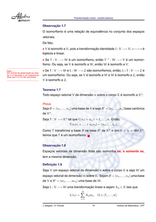 Transformac¸ ˜ao Linear - noc¸ ˜oes b´asicas
Observac¸ ˜ao 1.7
O isomorﬁsmo ´e uma relac¸ ˜ao de equivalˆencia no conjunto dos espac¸os
vetoriais.
De fato,
• V ´e isomorfo a V, pois a transformac¸ ˜ao identidade I : V −→ V, v −→ v ´e
bijetora e linear.
• Se T : V −→ W ´e um isomorﬁsmo, ent˜ao T−1
: W −→ V ´e um isomor-
ﬁsmo. Ou seja, se V ´e isomorfo a W, ent˜ao W ´e isomorfo a V.
• Se T : V −→ W e L : W −→ Z s˜ao isomorﬁsmos, ent˜ao, L ◦ T : V −→ Z ´e
um isomorﬁsmo. Ou seja, se V ´e isomorfo a W e W ´e isomorfo a Z, ent˜ao
V ´e isomorfo a Z.
Nota ...
Em virtude da observac¸ ˜ao ao lado,
se V ´e isomorfo a W costuma-se
dizer que V e W s˜ao isomorfos.
Teorema 1.7
Todo espac¸o vetorial V de dimens˜ao n sobre o corpo K ´e isomorfo a Kn
.
Prova.
Seja B = {v1, . . . , vn} uma base de V e seja B = {e1, . . . , en} base canˆonica
de Kn
.
Seja T : V −→ Kn
tal que L(vi) = ei, i = 1, . . . , n. Ent˜ao,
T(x1v1 + . . . + xnvn) = (x1, . . . , xn).
Como T transforma a base B na base B de Kn
e dim V = n = dim Kn
,
temos que T ´e um isomorﬁsmo.
Observac¸ ˜ao 1.8
Espac¸os vetoriais de dimens˜ao ﬁnita s˜ao isomorfos se, e somente se,
tem a mesma dimens˜ao.
Deﬁnic¸ ˜ao 1.9
Seja V um espac¸o vetorial de dimens˜ao n sobre o corpo K e seja W um
espac¸o vetorial de dimens˜ao m sobre K. Sejam B = {v1, . . . , vn} uma base
de V e B = {w1, . . . , wm} uma base de W.
Seja L : V −→ W uma transformac¸ ˜ao linear e sejam Aij ∈ K tais que
L(vj) =
m
i=1
Aijwi, ∀j ∈ {1, . . . , n}.
J. Delgado - K. Frensel 74 Instituto de Matem´atica - UFF
 