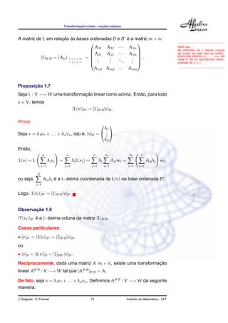Transformac¸ ˜ao Linear - noc¸ ˜oes b´asicas
A matriz de L em relac¸ ˜ao `as bases ordenadas B e B ´e a matriz m × n:
[L]B B = (Aij) 1 ≤ i ≤ m
i ≤ j ≤ n
=






A11 A12 · · · A1n
A21 A22 · · · A2n
...
...
...
...
Am1 Am2 · · · Amn






.
Note que ...
As entradas da j−´esima coluna
da matriz ao lado s˜ao os coeﬁci-
entes dos vetores w1, . . . , wm da
base B de W, que ﬁguram na ex-
press˜ao de L(vj).
Proposic¸ ˜ao 1.7
Seja L : V −→ W uma transformac¸ ˜ao linear como acima. Ent˜ao, para todo
v ∈ V, temos
[L(v)]B = [L]B B[v]B.
Prova.
Seja v = λ1v1 + . . . + λnvn, isto ´e, [v]B =


λ1
...
λn

.
Ent˜ao,
L(v) = L
n
j=1
λjvj =
n
j=1
λjL(vj) =
n
j=1
λj
m
i=1
Aijwi =
m
i=1
n
j=1
Aijλj wi,
ou seja,
n
j=1
Aijλj ´e a i−´esima coordenada de L(v) na base ordenada B .
Logo, [L(v)]B = [L]B B[v]B.
Observac¸ ˜ao 1.9
[T(vj)]B ´e a j−´esima coluna da matriz [L]B B.
Casos particulares:
• [v]B = [I(v)]B = [I]B B[v]B.
ou
• [v]B = [I(v)]B = [I]BB [v]B .
Reciprocamente, dada uma matriz A m × n, existe uma transformac¸ ˜ao
linear AB B
: V −→ W tal que [AB B
]B B = A.
De fato, seja v = λ1v1 +. . .+λnvn. Deﬁnimos AB B
: V −→ W da seguinte
maneira:
J. Delgado - K. Frensel 75 Instituto de Matem´atica - UFF
 