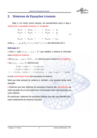 Sistemas de Equac¸ ˜oes Lineares
2. Sistemas de Equac¸ ˜oes Lineares
Seja K um corpo (como sempre, de caracter´ıstica zero) e seja o
sistema de m equac¸ ˜oes lineares a n inc´ognitas
A11x1 + A12x2 + · · · + A1nxn = y1
A21x1 + A22x2 + · · · + A2nxn = y2
...
...
...
...
Am1x1 + Am2x2 + · · · + Amnxn = ym ,
( )
onde y1, . . . , ym e Aij, 1 ≤ i ≤ m e 1 ≤ j ≤ n, s˜ao elementos de K.
Deﬁnic¸ ˜ao 2.1
• Uma n−upla (x1, x2, . . . , xn) ∈ Kn
que satisfaz o sistema ´e chamada
uma soluc¸ ˜ao do sistema.
• Se (y1, y2, . . . , ym) = (0, 0, . . . , 0), dizemos que o sistema ´e homogˆeneo.
• se c1, c2, . . . , cm ∈ K, dizemos que
(c1A11 + c2A21 + · · · + cmAm1)x1
+(c1A12 + c2A22 + · · · + cmAm2)x2
+ · · · + (c1A1n + c2A2n + · · · + cmAmn)xn = c1y1 + c2y2 + · · · + cmym
´e uma combinac¸ ˜ao linear das equac¸ ˜oes do sistema.
Note que toda soluc¸ ˜ao do sistema ´e, tamb´em, uma soluc¸ ˜ao desta nova
equac¸ ˜ao.
• Dizemos que dois sistemas de equac¸ ˜oes lineares s˜ao equivalentes se
cada equac¸ ˜ao de um dos sistemas ´e combinac¸ ˜ao linear das equac¸ ˜oes do
outro sistema.
Em particular, sistemas de equac¸ ˜oes lineares que s˜ao equivalentes pos-
suem exatamente as mesmas soluc¸ ˜oes.
J. Delgado - K. Frensel 3 Instituto de Matem´atica - UFF
 