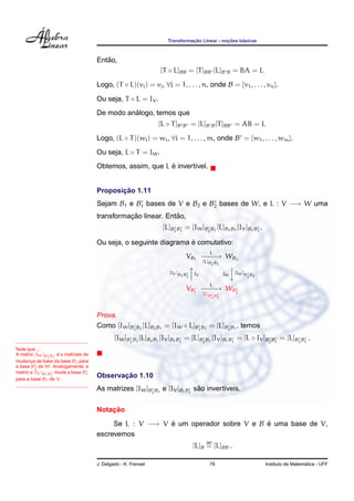 Transformac¸ ˜ao Linear - noc¸ ˜oes b´asicas
Ent˜ao,
[T ◦ L]BB = [T]BB [L]B B = BA = I.
Logo, (T ◦ L)(vj) = vj, ∀j = 1, . . . , n, onde B = {v1, . . . , vn}.
Ou seja, T ◦ L = IV .
De modo an´alogo, temos que
[L ◦ T]B B = [L]B B[T]BB = AB = I.
Logo, (L ◦ T)(wi) = wi, ∀i = 1, . . . , m, onde B = {w1, . . . , wm}.
Ou seja, L ◦ T = IW.
Obtemos, assim, que L ´e invert´ıvel.
Proposic¸ ˜ao 1.11
Sejam B1 e B1 bases de V e B2 e B2 bases de W, e L : V −→ W uma
transformac¸ ˜ao linear. Ent˜ao,
[L]B2B1
= [IW]B2B2
[L]B2B1
[IV ]B1B1
.
Ou seja, o seguinte diagrama ´e comutativo:
VB1
L
−−−−→
[L]B2B1
WB2
[IV ]B1B
1

IV IW

[IW]B
2
B2
VB1
L
−−−−→
[L]B
2
B
1
WB2
Prova.
Como [IW]B2B2
[L]B2B1
= [IW ◦ L]B2B1
= [L]B2B1
, temos
[IW]B2B2
[L]B2B1
[IV ]B1B1
= [L]B2B1
[IV ]B1B1
= [L ◦ IV ]B2B1
= [L]B2B1
.
Note que ...
A matriz [IW]B2
B2
´e s matrizes de
mudanc¸a de base da base B2 para
a base B2 de W. Analogamente, a
matriz e [IV ]B1B1
muda a base B1
para a base B1 de V.
Observac¸ ˜ao 1.10
As matrizes [IW]B2B2
e [IV ]B1B1
s˜ao invert´ıveis.
Notac¸ ˜ao
Se L : V −→ V ´e um operador sobre V e B ´e uma base de V,
escrevemos
[L]B
def
= [L]BB .
J. Delgado - K. Frensel 78 Instituto de Matem´atica - UFF
 