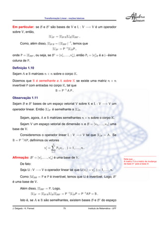 Transformac¸ ˜ao Linear - noc¸ ˜oes b´asicas
Em particular: se B e B s˜ao bases de V e L : V −→ V ´e um operador
sobre V, ent˜ao,
[L]B = [I]B B[L]B[I]BB .
Como, al´em disso, [I]B B = ([I]BB )−1
, temos que
[L]B = P−1
[L]BP ,
onde P = [I]BB , ou seja, se B = {v1, . . . , vn}, ent˜ao Pj = [vj]B ´e a j−´esima
coluna de P.
Deﬁnic¸ ˜ao 1.10
Sejam A e B matrizes n × n sobre o corpo K.
Dizemos que B ´e semelhante a A sobre K se existe uma matriz n × n
invert´ıvel P com entradas no corpo K, tal que
B = P−1
A P .
Observac¸ ˜ao 1.11
Sejam B e B bases de um espac¸o vetorial V sobre K e L : V −→ V um
operador linear. Ent˜ao [L]B ´e semelhante a [L]B.
Sejam, agora, A e B matrizes semelhantes n × n sobre o corpo K.
Sejam V um espac¸o vetorial de dimens˜ao n e B = {v1, . . . , vn} uma
base de V.
Consideremos o operador linear L : V −→ V tal que [L]B = A. Se
B = P−1
AP, deﬁnimos os vetores
vj =
n
i=1
Pijvi , j = 1, . . . , n .
Aﬁrmac¸ ˜ao: B = {v1, . . . , vn} ´e uma base de V. Note que ...
A matriz P ´e a matriz de mudanc¸a
da base B para a base B.De fato:
Seja U : V −→ V o operador linear tal que U(vj) = vj, j = 1, . . . , n.
Como [U]BB = P e P ´e invert´ıvel, temos que U ´e invert´ıvel. Logo, B
´e uma base de V.
Al´em disso, [I]BB = P. Logo,
[L]B = [I]B B[L]B[I]BB = P−1
[L]BP = P−1
AP = B .
Isto ´e, se A e B s˜ao semelhantes, existem bases B e B do espac¸o
J. Delgado - K. Frensel 79 Instituto de Matem´atica - UFF
 