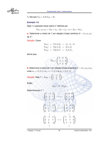 Transformac¸ ˜ao Linear - noc¸ ˜oes b´asicas
V, tais que [L]B = A e [L]B = B.
Exemplo 1.8
Seja T o operador linear sobre R3
deﬁnido por
T(x1, x2, x3) = (3x1 + x3, −2x1 + x2, −x1 + 2x2 + 4x3) .
a. Determinar a matriz de T em relac¸ ˜ao `a base canˆonica B = {e1, e2, e3}
de R3
.
Soluc¸ ˜ao: Como
T(e1) = T(1, 0, 0) = (3, −2, −1)
T(e2) = T(0, 1, 0) = (0, 1, 2)
T(e3) = T(0, 0, 1) = (1, 0, 4) ,
temos que,
[T]B =



3 0 1
−2 1 0
−1 2 4


.
b. Determinar a matriz de T em relac¸ ˜ao `a base ordenada B = {w1, w2, w3},
onde w1 = (1, 0, 1), w2 = (−1, 2, 1) e w3 = (2, 1, 1).
Soluc¸ ˜ao: Seja P = [I]BB =
1 −1 2
0 2 1
1 1 1
.
Ent˜ao,
[T]B = P−1
[T]BP.
Determinemos P−1
.



1 −1 2
0 2 1
1 1 1


 ←→



1 0 0
0 1 0
0 0 1



↓ ↓



1 −1 2
0 2 1
0 2 −1


 ←→



1 0 0
0 1 0
−1 0 1



↓ ↓



1 −1 2
0 2 1
0 0 −2


 ←→



1 0 0
0 1 0
−1 −1 1



↓ ↓
J. Delgado - K. Frensel 80 Instituto de Matem´atica - UFF
 