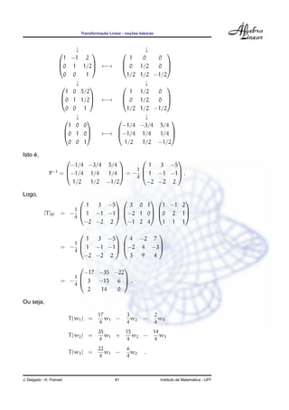 Transformac¸ ˜ao Linear - noc¸ ˜oes b´asicas
↓ ↓



1 −1 2
0 1 1/2
0 0 1


 ←→



1 0 0
0 1/2 0
1/2 1/2 −1/2



↓ ↓



1 0 5/2
0 1 1/2
0 0 1


 ←→



1 1/2 0
0 1/2 0
1/2 1/2 −1/2



↓ ↓



1 0 0
0 1 0
0 0 1


 ←→



−1/4 −3/4 5/4
−1/4 1/4 1/4
1/2 1/2 −1/2



Isto ´e,
P−1
=



−1/4 −3/4 5/4
−1/4 1/4 1/4
1/2 1/2 −1/2


 = −
1
4



1 3 −5
1 −1 −1
−2 −2 2


 .
Logo,
[T]B = −
1
4



1 3 −5
1 −1 −1
−2 −2 2






3 0 1
−2 1 0
−1 2 4






1 −1 2
0 2 1
1 1 1



= −
1
4



1 3 −5
1 −1 −1
−2 −2 2






4 −2 7
−2 4 −3
3 9 4



= −
1
4



−17 −35 −22
3 −15 6
2 14 0


 .
Ou seja,
T(w1) =
17
4
w1 −
3
4
w2 −
2
4
w3
T(w2) =
35
4
w1 +
15
4
w2 −
14
4
w3
T(w3) =
22
4
w1 −
6
4
w2 .
J. Delgado - K. Frensel 81 Instituto de Matem´atica - UFF
 