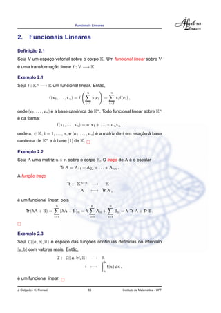 Funcionais Lineares
2. Funcionais Lineares
Deﬁnic¸ ˜ao 2.1
Seja V um espac¸o vetorial sobre o corpo K. Um funcional linear sobre V
´e uma transformac¸ ˜ao linear f : V −→ K.
Exemplo 2.1
Seja f : Kn
−→ K um funcional linear. Ent˜ao,
f(x1, . . . , xn) = f
n
i=1
xiei =
n
i=1
xif(ei) ,
onde {e1, . . . , en} ´e a base canˆonica de Kn
. Todo funcional linear sobre Kn
´e da forma:
f(x1, . . . , xn) = a1x1 + . . . + anxn ,
onde ai ∈ K, i = 1, . . . , n, e [a1, . . . , an] ´e a matriz de f em relac¸ ˜ao `a base
canˆonica de Kn
e `a base {1} de K.
Exemplo 2.2
Seja A uma matriz n × n sobre o corpo K. O trac¸o de A ´e o escalar
Tr A = A11 + A22 + . . . + Ann .
A func¸ ˜ao trac¸o
Tr : Kn×n
−→ K
A −→ Tr A ,
´e um funcional linear, pois
Tr (λA + B) =
n
i=1
(λA + B)ii = λ
n
i=1
Aii +
n
i=1
Bii = λ Tr A + Tr B .
Exemplo 2.3
Seja C([a, b], R) o espac¸o das func¸ ˜oes cont´ınuas deﬁnidas no intervalo
[a, b] com valores reais. Ent˜ao,
I : C([a, b], R) −→ R
f −→
b
a
f(x) dx .
´e um funcional linear.
J. Delgado - K. Frensel 83 Instituto de Matem´atica - UFF
 