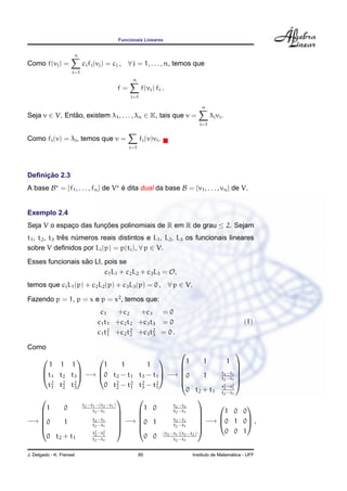 Funcionais Lineares
Como f(vj) =
n
i=1
cifi(vj) = cj , ∀ j = 1, . . . , n, temos que
f =
n
i=1
f(vi) fi .
Seja v ∈ V. Ent˜ao, existem λ1, . . . , λn ∈ K, tais que v =
n
i=1
λivi.
Como fi(v) = λi, temos que v =
i=1
fi(v)vi.
Deﬁnic¸ ˜ao 2.3
A base B = {f1, . . . , fn} de V ´e dita dual da base B = {v1, . . . , vn} de V.
Exemplo 2.4
Seja V o espac¸o das func¸ ˜oes polinomiais de R em R de grau ≤ 2. Sejam
t1, t2, t3 trˆes n´umeros reais distintos e L1, L2, L3 os funcionais lineares
sobre V deﬁnidos por Li(p) = p(ti), ∀ p ∈ V.
Esses funcionais s˜ao LI, pois se
c1L1 + c2L2 + c3L3 = O,
temos que ciL1(p) + c2L2(p) + c3L3(p) = 0 , ∀ p ∈ V.
Fazendo p = 1, p = x e p = x2
, temos que:
c1 +c2 +c3 = 0
c1t1 +c2t2 +c3t3 = 0
c1t2
1 +c2t2
2 +c3t2
3 = 0 .
(1)
Como



1 1 1
t1 t2 t3
t2
1 t2
2 t2
3


 −→



1 1 1
0 t2 − t1 t3 − t1
0 t2
2 − t2
1 t2
3 − t2
1


 −→






1 1 1
0 1 t3−t1
t2−t1
0 t2 + t1
t2
3−t2
1
t2−t1






−→






1 0 t2−t1−(t3−t1)
t2−t1
0 1 t3−t1
t2−t1
0 t2 + t1
t2
3−t2
1
t2−t1






−→






1 0 t2−t3
t2−t1
0 1 t3−t1
t2−t1
0 0 (t3−t1)(t3−t2)
t2−t1






−→



1 0 0
0 1 0
0 0 1


 ,
J. Delgado - K. Frensel 85 Instituto de Matem´atica - UFF
 