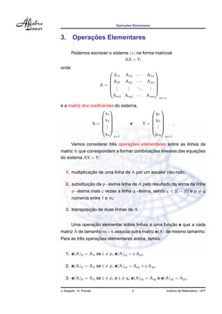 Operac¸ ˜oes Elementares
3. Operac¸ ˜oes Elementares
Podemos escrever o sistema ( ) na forma matricial
AX = Y,
onde
A =






A11 A12 · · · A1n
A21 A22 · · · A2n
...
...
...
...
Am1 Am2 · · · Amn






m×n
´e a matriz dos coeﬁcientes do sistema,
X =






x1
x2
...
xn






n×1
e Y =






y1
y2
...
ym






m×1
.
Vamos considerar trˆes operac¸ ˜oes elementares sobre as linhas da
matriz A que correspondem a formar combinac¸ ˜oes lineares das equac¸ ˜oes
do sistema AX = Y:
1. multiplicac¸ ˜ao de uma linha de A por um escalar n˜ao-nulo;
2. substituic¸ ˜ao da p−´esima linha de A pelo resultado da soma da linha
p−´esima mais c vezes a linha q−´esima, sendo c ∈ K − {0} e p = q
n´umeros entre 1 e m;
3. transposic¸ ˜ao de duas linhas de A.
Uma operac¸ ˜ao elementar sobre linhas ´e uma func¸ ˜ao e que a cada
matriz A de tamanho m×n associa outra matriz e(A) de mesmo tamanho.
Para as trˆes operac¸ ˜oes elementares acima, temos:
1. e(A)ij = Aij se i = p, e(A)pj = c Apj.
2. e(A)ij = Aij se i = p, e(A)pj = Apj + c Aqj.
3. e(A)ij = Aij se i = p, e i = q, e(A)pj = Aqj e e(A)qj = Apj.
J. Delgado - K. Frensel 4 Instituto de Matem´atica - UFF
 