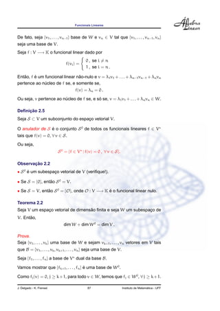 Funcionais Lineares
De fato, seja {v1, . . . , vn−1} base de W e vn ∈ V tal que {v1, . . . , vn−1, vn}
seja uma base de V.
Seja f : V −→ K o funcional linear dado por
f(vi) =
0 , se i = n
1 , se i = n .
Ent˜ao, f ´e um funcional linear n˜ao-nulo e v = λ1v1 + . . . + λn−1vn−1 + λnvn
pertence ao n´ucleo de f se, e somente se,
f(v) = λn = 0 .
Ou seja, v pertence ao n´ucleo de f se, e s´o se, v = λ1v1 + . . . + λnvn ∈ W.
Deﬁnic¸ ˜ao 2.5
Seja S ⊂ V um subconjunto do espac¸o vetorial V.
O anulador de S ´e o conjunto S0
de todos os funcionais lineares f ∈ V
tais que f(v) = 0, ∀ v ∈ S.
Ou seja,
S0
= {f ∈ V | f(v) = 0 , ∀ v ∈ S}.
Observac¸ ˜ao 2.2
• S0
´e um subespac¸o vetorial de V (veriﬁque!).
• Se S = {0}, ent˜ao S0
= V.
• Se S = V, ent˜ao S0
= {O}, onde O : V −→ K ´e o funcional linear nulo.
Teorema 2.2
Seja V um espac¸o vetorial de dimens˜ao ﬁnita e seja W um subespac¸o de
V. Ent˜ao,
dim W + dim W0
= dim V .
Prova.
Seja {v1, . . . , vk} uma base de W e sejam vk+1, . . . , vn vetores em V tais
que B = {v1, . . . , vk, vk+1, . . . , vn} seja uma base de V.
Seja {f1, . . . , fn} a base de V dual da base B.
Vamos mostrar que {fk+1, . . . , fn} ´e uma base de W0
.
Como fj(v) = 0, j ≥ k+1, para todo v ∈ W, temos que fj ∈ W0
, ∀ j ≥ k+1.
J. Delgado - K. Frensel 87 Instituto de Matem´atica - UFF
 