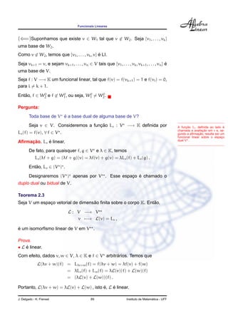 Funcionais Lineares
(⇐=)Suponhamos que existe v ∈ W1 tal que v ∈ W2. Seja {v1, . . . , vk}
uma base de W2.
Como v ∈ W2, temos que {v1, . . . , vk, v} ´e LI.
Seja vk+1 = v, e sejam vk+1, . . . , vn ∈ V tais que {v1, . . . , vk, vk+1, . . . , vn} ´e
uma base de V.
Seja f : V −→ K um funcional linear, tal que f(v) = f(vk+1) = 1 e f(vi) = 0,
para i = k + 1.
Ent˜ao, f ∈ W0
2 e f ∈ W0
1, ou seja, W0
1 = W0
2.
Pergunta:
Toda base de V ´e a base dual de alguma base de V?
Seja v ∈ V. Consideremos a func¸ ˜ao Lv : V −→ K deﬁnida por
Lv(f) = f(v), ∀ f ∈ V .
A func¸ ˜ao Lv deﬁnida ao lado ´e
chamada a avaliac¸ ˜ao em v e, se-
gundo a aﬁrmac¸ ˜ao, resulta ser um
funcional linear sobre o espac¸o
dual V .
Aﬁrmac¸ ˜ao. Lv ´e linear.
De fato, para quaisquer f, g ∈ V e λ ∈ K, temos
Lv(λf + g) = (λf + g)(v) = λf(v) + g(v) = λLv(f) + Lv(g) .
Ent˜ao, Lv ∈ (V ) .
Designaremos (V ) apenas por V . Esse espac¸o ´e chamado o
duplo dual ou bidual de V.
Teorema 2.3
Seja V um espac¸o vetorial de dimens˜ao ﬁnita sobre o corpo K. Ent˜ao,
L : V −→ V
v −→ L(v) = Lv ,
´e um isomorﬁsmo linear de V em V .
Prova.
• L ´e linear.
Com efeito, dados v, w ∈ V, λ ∈ K e f ∈ V arbitr´arios. Temos que
L(λv + w)(f) = Lλv+w(f) = f(λv + w) = λf(v) + f(w)
= λLv(f) + Lw(f) = λL(v)(f) + L(w)(f)
= (λL(v) + L(w))(f) .
Portanto, L(λv + w) = λL(v) + L(w) , isto ´e, L ´e linear.
J. Delgado - K. Frensel 89 Instituto de Matem´atica - UFF
 