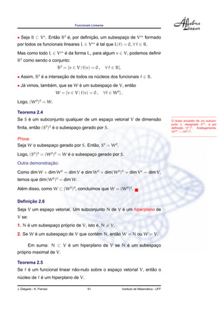 Funcionais Lineares
• Seja B ⊂ V . Ent˜ao B0
´e, por deﬁnic¸ ˜ao, um subespac¸o de V formado
por todos os funcionais lineares L ∈ V ´e tal que L(f) = 0, ∀ f ∈ B.
Mas como todo L ∈ V ´e da forma Lv para algum v ∈ V, podemos deﬁnir
B0
como sendo o conjunto:
B0
= {v ∈ V | f(v) = 0 , ∀ f ∈ B}.
• Assim, B0
´e a intersec¸ ˜ao de todos os n´ucleos dos funcionais f ∈ B.
• J´a vimos, tamb´em, que se W ´e um subespac¸o de V, ent˜ao
W = {v ∈ V | f(v) = 0 , ∀f ∈ W0
} .
Logo, (W0
)0
= W.
Teorema 2.4
Se S ´e um subconjunto qualquer de um espac¸o vetorial V de dimens˜ao
ﬁnita, ent˜ao (S0
)0
´e o subespac¸o gerado por S.
O duplo anulador de um subcon-
junto S, designado S00, ´e por
deﬁnic¸ ˜ao (S0)0. An´alogamente,
W00 = (W0)0.
Prova.
Seja W o subespac¸o gerado por S. Ent˜ao, S0
= W0
.
Logo, (S0
)0
= (W0
)0
= W ´e o subespac¸o gerado por S.
Outra demonstrac¸ ˜ao:
Como dim W + dim W0
= dim V e dim W0
+ dim(W0
)0
= dim V = dim V,
temos que dim(W0
)0
= dim W.
Al´em disso, como W ⊂ (W0
)0
, conclu´ımos que W = (W0
)0
.
Deﬁnic¸ ˜ao 2.6
Seja V um espac¸o vetorial. Um subconjunto N de V ´e um hiperplano de
V se:
1. N ´e um subespac¸o pr´oprio de V, isto ´e, N = V.
2. Se W ´e um subespac¸o de V que cont´em N, ent˜ao W = N ou W = V.
Em suma: N ⊂ V ´e um hiperplano de V se N ´e um subespac¸o
pr´oprio maximal de V.
Teorema 2.5
Se f ´e um funcional linear n˜ao-nulo sobre o espac¸o vetorial V, ent˜ao o
n´ucleo de f ´e um hiperplano de V.
J. Delgado - K. Frensel 91 Instituto de Matem´atica - UFF
 