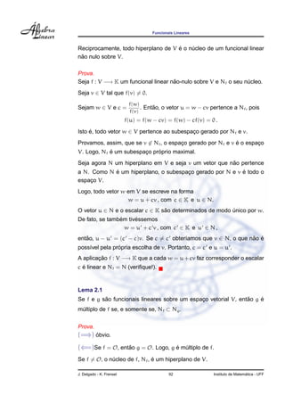 Funcionais Lineares
Reciprocamente, todo hiperplano de V ´e o n´ucleo de um funcional linear
n˜ao nulo sobre V.
Prova.
Seja f : V −→ K um funcional linear n˜ao-nulo sobre V e Nf o seu n´ucleo.
Seja v ∈ V tal que f(v) = 0.
Sejam w ∈ V e c =
f(w)
f(v)
. Ent˜ao, o vetor u = w − cv pertence a Nf, pois
f(u) = f(w − cv) = f(w) − cf(v) = 0 .
Isto ´e, todo vetor w ∈ V pertence ao subespac¸o gerado por Nf e v.
Provamos, assim, que se v ∈ Nf, o espac¸o gerado por Nf e v ´e o espac¸o
V. Logo, Nf ´e um subespac¸o pr´oprio maximal.
Seja agora N um hiperplano em V e seja v um vetor que n˜ao pertence
a N. Como N ´e um hiperplano, o subespac¸o gerado por N e v ´e todo o
espac¸o V.
Logo, todo vetor w em V se escreve na forma
w = u + cv , com c ∈ K e u ∈ N.
O vetor u ∈ N e o escalar c ∈ K s˜ao determinados de modo ´unico por w.
De fato, se tamb´em tiv´essemos
w = u + c v , com c ∈ K e u ∈ N ,
ent˜ao, u − u = (c − c)v. Se c = c obter´ıamos que v ∈ N, o que n˜ao ´e
poss´ıvel pela pr´opria escolha de v. Portanto, c = c e u = u .
A aplicac¸ ˜ao f : V −→ K que a cada w = u + cv faz corresponder o escalar
c ´e linear e Nf = N (veriﬁque!).
Lema 2.1
Se f e g s˜ao funcionais lineares sobre um espac¸o vetorial V, ent˜ao g ´e
m´ultiplo de f se, e somente se, Nf ⊂ Ng.
Prova.
(=⇒) ´obvio.
(⇐=)Se f = O, ent˜ao g = O. Logo, g ´e m´ultiplo de f.
Se f = O, o n´ucleo de f, Nf, ´e um hiperplano de V.
J. Delgado - K. Frensel 92 Instituto de Matem´atica - UFF
 