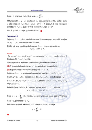 Funcionais Lineares
Seja v ∈ V tal que f(v) = 0, e seja c =
g(v)
f(v)
.
O funcional h = g − cf ´e nulo em Nf, pois, como Nf ⊂ Ng, tanto f como
g s˜ao nulos em Nf e h(v) = g(v) − cf(v) = 0. Logo, h ´e nulo no espac¸o
gerado por Nf e v, que ´e todo o espac¸o V. Logo, h = O.
Isto ´e, g = cf, ou seja, g ´e m´ultiplo de f.
Teorema 2.6
Sejam g, f1, . . . , fr funcionais lineares sobre um espac¸o vetorial V e sejam
N, N1, . . . , Nr seus respectivos n´ucleos.
Ent˜ao g ´e uma combinac¸ ˜ao linear de f1, . . . , fr se, e somente se,
N1 ∩ . . . ∩ Nr ⊂ N.
Prova.
Se g = c1f1 + . . . + crfr e fi(v) = 0 para cada i = 1, . . . , r, ent˜ao, g(v) = 0.
Portanto, N1 ∩ . . . ∩ Nr ⊂ N.
Vamos provar a rec´ıproca usando induc¸ ˜ao sobre o n´umero r.
(1) A propriedade vale para r = 1 em virtude do lema anterior.
(2) Suponhamos o resultado v´alido para r = k − 1.
Sejam g, f1, . . . , fk funcionais lineares tais que N1 ∩ . . . ∩ Nk ⊂ Ng.
Sejam g , f1, . . . , fk−1 as restric¸ ˜oes de g, f1, . . . , fk−1 ao subespac¸o Nk.
Se v ∈ Nk e fi(v) = 0, ∀ i = 1, . . . , k−1, ent˜ao v ∈ N1∩. . .∩Nk−1∩Nk ⊂ Ng.
Logo, g(v) = 0.
Pela hip´otese de induc¸ ˜ao, existem escalares c1, . . . , ck−1 tais que,
g = c1f1 + . . . + ck−1fk−1 .
Seja h = g −
k−1
i=1
cifi. Ent˜ao, h ´e um funcional linear sobre V tal que
h(v) = 0, para todo v ∈ Nk.
Pelo lema anterior, existe ck ∈ K, tal que h = ckfk, ou seja,
g =
k
i=1
cifi .
J. Delgado - K. Frensel 93 Instituto de Matem´atica - UFF
 