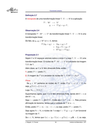 Funcionais Lineares
Deﬁnic¸ ˜ao 2.7
A transposta de uma transformac¸ ˜ao linear T : V −→ W ´e a aplicac¸ ˜ao
Tt
: W −→ V
g −→ Tt
(g) = g ◦ T .
Observac¸ ˜ao 2.4
A transposta Tt
: W −→ V da transformac¸ ˜ao linear T : V −→ W ´e uma
transformac¸ ˜ao linear.
De fato, se g1, g2 ∈ W e λ ∈ K, temos
Tt
(λg1 + g2) = (λg1 + g2) ◦ T
= λ(g1 ◦ T) + g2 ◦ T
= λTt
(g1) + Tt
(g2) .
Proposic¸ ˜ao 2.1
Sejam V e W espac¸os vetoriais sobre o corpo K e seja T : V −→ W uma
transformac¸ ˜ao linear. O n´ucleo de Tt
: W −→ V ´e o anulador da imagem
T(V) de T.
Al´em disso, se V e W tˆem dimens˜ao ﬁnita, ent˜ao:
1. posto (Tt
) = posto (T);
2. A imagem de Tt
´e o anulador do n´ucleo de T: Tt
(W ) = (NT )0
.
Prova.
Se g ∈ W pertence ao n´ucleo de Tt
, ent˜ao Tt
(g) = g ◦ T = O, ou
seja, g(T(v)) = 0, ∀ v ∈ V.
Logo, NTt = (T(V))0
.
Suponhamos agora, que V e W tˆem dimens˜ao ﬁnita, sendo dim V = n e
dim W = m.
Seja r = posto (T) = dim T(V). Ent˜ao dim T(V)0
= m − r. Pela primeira
aﬁrmac¸ ˜ao do teorema, temos que a nulidade de Tt
´e m − r.
Ent˜ao, posto (Tt
) = m − (m − r) = r, ou seja, posto (Tt
) = posto (T).
Seja agora N = NT o n´ucleo de T e seja f = Tt
(g) = g ◦ T um funcional
na imagem de Tt
.
Se v ∈ N, temos que f(v) = (g ◦ T)(v) = g(T(v)) = g(0) = 0, ou seja,
J. Delgado - K. Frensel 94 Instituto de Matem´atica - UFF
 