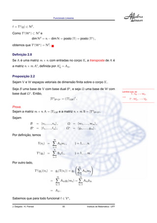 Funcionais Lineares
f = Tt
(g) ∈ N0
.
Como Tt
(W ) ⊂ N0
e
dim N0
= n − dim N = posto (T) = posto (Tt
) ,
obtemos que Tt
(W ) = N0
.
Deﬁnic¸ ˜ao 2.8
Se A ´e uma matriz m × n com entradas no corpo K, a transposta de A ´e
a matriz n × m At
, deﬁnida por At
ij = Aji.
Lembre que, se
T : VB −→ WΩ
=⇒
Tt : WΩ −→ VB
Proposic¸ ˜ao 2.2
Sejam V e W espac¸os vetoriais de dimens˜ao ﬁnita sobre o corpo K .
Seja B uma base de V com base dual B , e seja Ω uma base de W com
base dual Ω . Ent˜ao,
[Tt
]B Ω = ([T]ΩB)t
.
Prova.
Sejam a matriz m × n A = [T]ΩB e a matriz n × m B = [Tt
]B Ω .
Sejam
B = {v1, . . . , vn} , Ω = {w1, . . . , wm} ,
B = {f1, . . . , fn} , Ω = {g1, . . . , gm} .
Por deﬁnic¸ ˜ao, temos
T(vj) =
m
i=1
Aijwi , j = 1, . . . n
Tt
(gj) =
n
i=1
Bijfi , j = 1, . . . m .
Por outro lado,
Tt
(gj)(vi) = gj(T(vi)) = gj
m
k=1
Akiwk
=
m
k=1
Akigj(wk) =
m
k=1
Akiδjk
= Aji .
Sabemos que para todo funcional f ∈ V ,
J. Delgado - K. Frensel 95 Instituto de Matem´atica - UFF
 